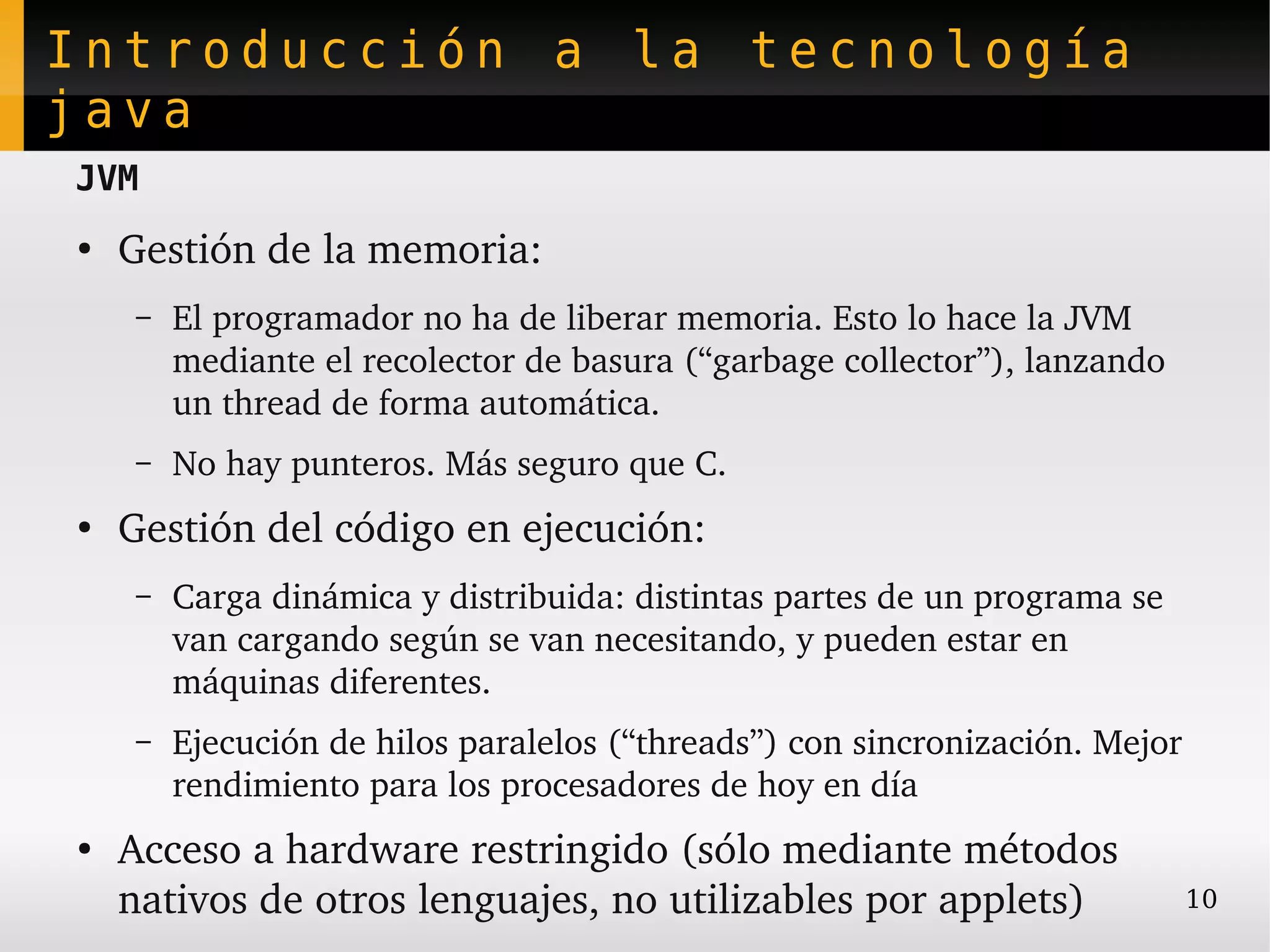Introducción a la tecnología
java
JVM
●
    Gestión de la memoria:
    –   El programador no ha de liberar memoria. Esto lo hace la JVM 
        mediante el recolector de basura (“garbage collector”), lanzando 
        un thread de forma automática.
    –   No hay punteros. Más seguro que C.
●
    Gestión del código en ejecución:
    –   Carga dinámica y distribuida: distintas partes de un programa se 
        van cargando según se van necesitando, y pueden estar en 
        máquinas diferentes.
    –   Ejecución de hilos paralelos (“threads”) con sincronización. Mejor 
        rendimiento para los procesadores de hoy en día
●
    Acceso a hardware restringido (sólo mediante métodos 
    nativos de otros lenguajes, no utilizables por applets)                 10
 