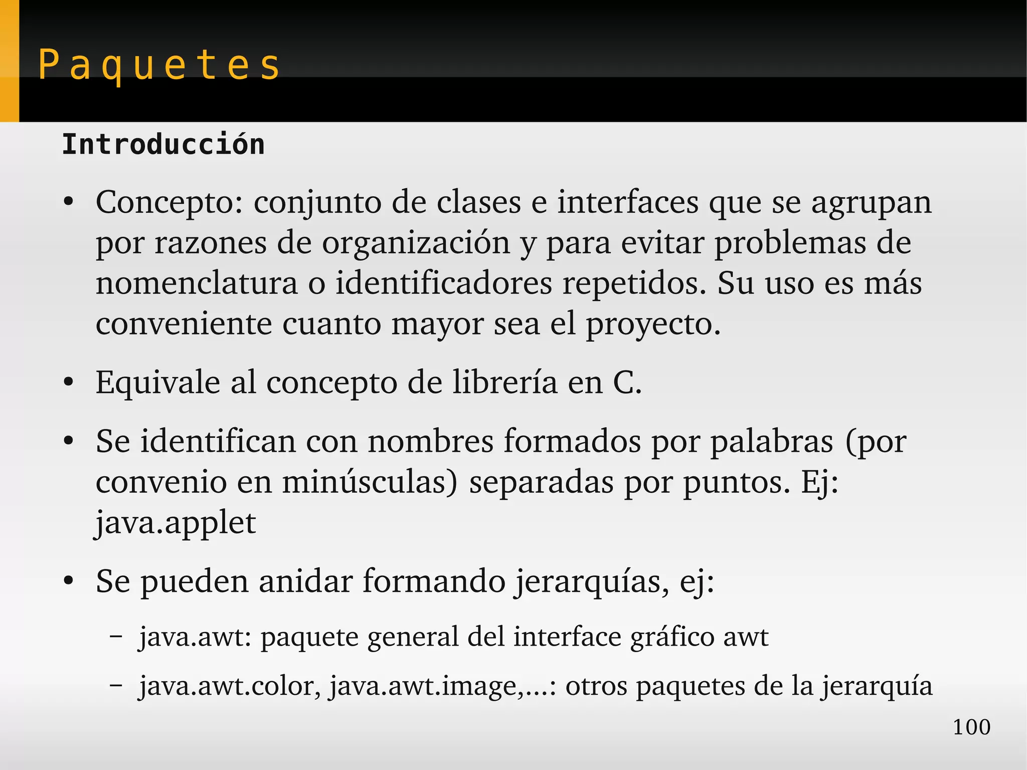Paquetes
Introducción
●
    Concepto: conjunto de clases e interfaces que se agrupan 
    por razones de organización y para evitar problemas de 
    nomenclatura o identificadores repetidos. Su uso es más 
    conveniente cuanto mayor sea el proyecto.
●
    Equivale al concepto de librería en C.
●
    Se identifican con nombres formados por palabras (por 
    convenio en minúsculas) separadas por puntos. Ej:  
    java.applet
●
    Se pueden anidar formando jerarquías, ej:
     –   java.awt: paquete general del interface gráfico awt
     –   java.awt.color, java.awt.image,...: otros paquetes de la jerarquía
                                                                              100
 