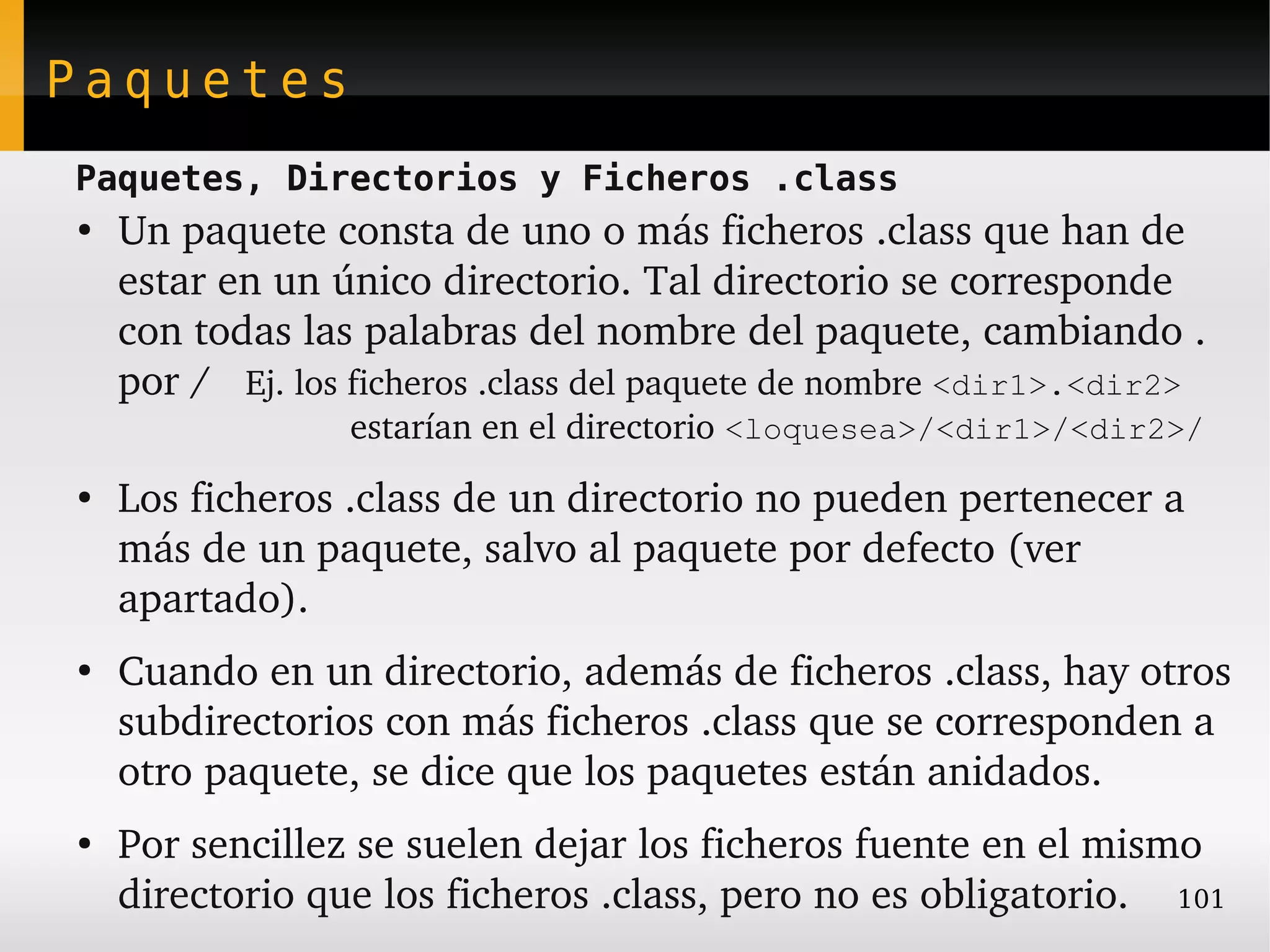 Paquetes
Paquetes, Directorios y Ficheros .class
●
    Un paquete consta de uno o más ficheros .class que han de 
    estar en un único directorio. Tal directorio se corresponde 
    con todas las palabras del nombre del paquete, cambiando . 
    por /   Ej. los ficheros .class del paquete de nombre <dir1>.<dir2>
                  estarían en el directorio <loquesea>/<dir1>/<dir2>/
●
    Los ficheros .class de un directorio no pueden pertenecer a 
    más de un paquete, salvo al paquete por defecto (ver 
    apartado).
●
    Cuando en un directorio, además de ficheros .class, hay otros 
    subdirectorios con más ficheros .class que se corresponden a 
    otro paquete, se dice que los paquetes están anidados.
●
    Por sencillez se suelen dejar los ficheros fuente en el mismo 
    directorio que los ficheros .class, pero no es obligatorio. 101
 