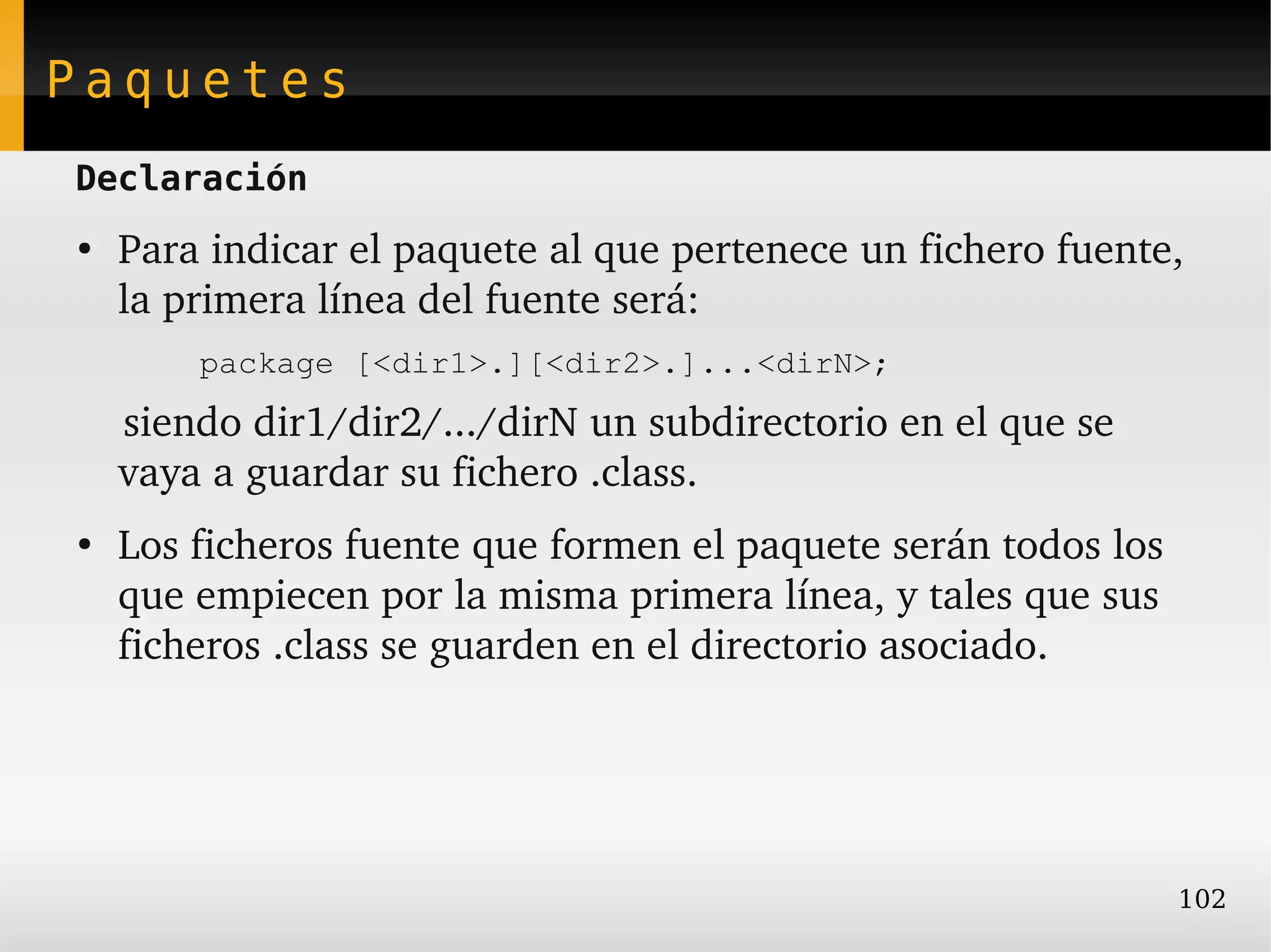 Paquetes
Declaración
●
    Para indicar el paquete al que pertenece un fichero fuente, 
    la primera línea del fuente será:
        package [<dir1>.][<dir2>.]...<dirN>;
    siendo dir1/dir2/.../dirN un subdirectorio en el que se 
    vaya a guardar su fichero .class.
●
    Los ficheros fuente que formen el paquete serán todos los 
    que empiecen por la misma primera línea, y tales que sus 
    ficheros .class se guarden en el directorio asociado.




                                                                 102
 