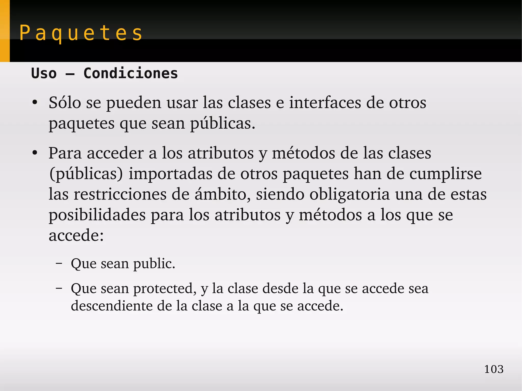 Paquetes
Uso – Condiciones
●
    Sólo se pueden usar las clases e interfaces de otros 
    paquetes que sean públicas.
●
    Para acceder a los atributos y métodos de las clases 
    (públicas) importadas de otros paquetes han de cumplirse 
    las restricciones de ámbito, siendo obligatoria una de estas 
    posibilidades para los atributos y métodos a los que se 
    accede:
     –   Que sean public.
     –   Que sean protected, y la clase desde la que se accede sea 
         descendiente de la clase a la que se accede.



                                                                      103
 