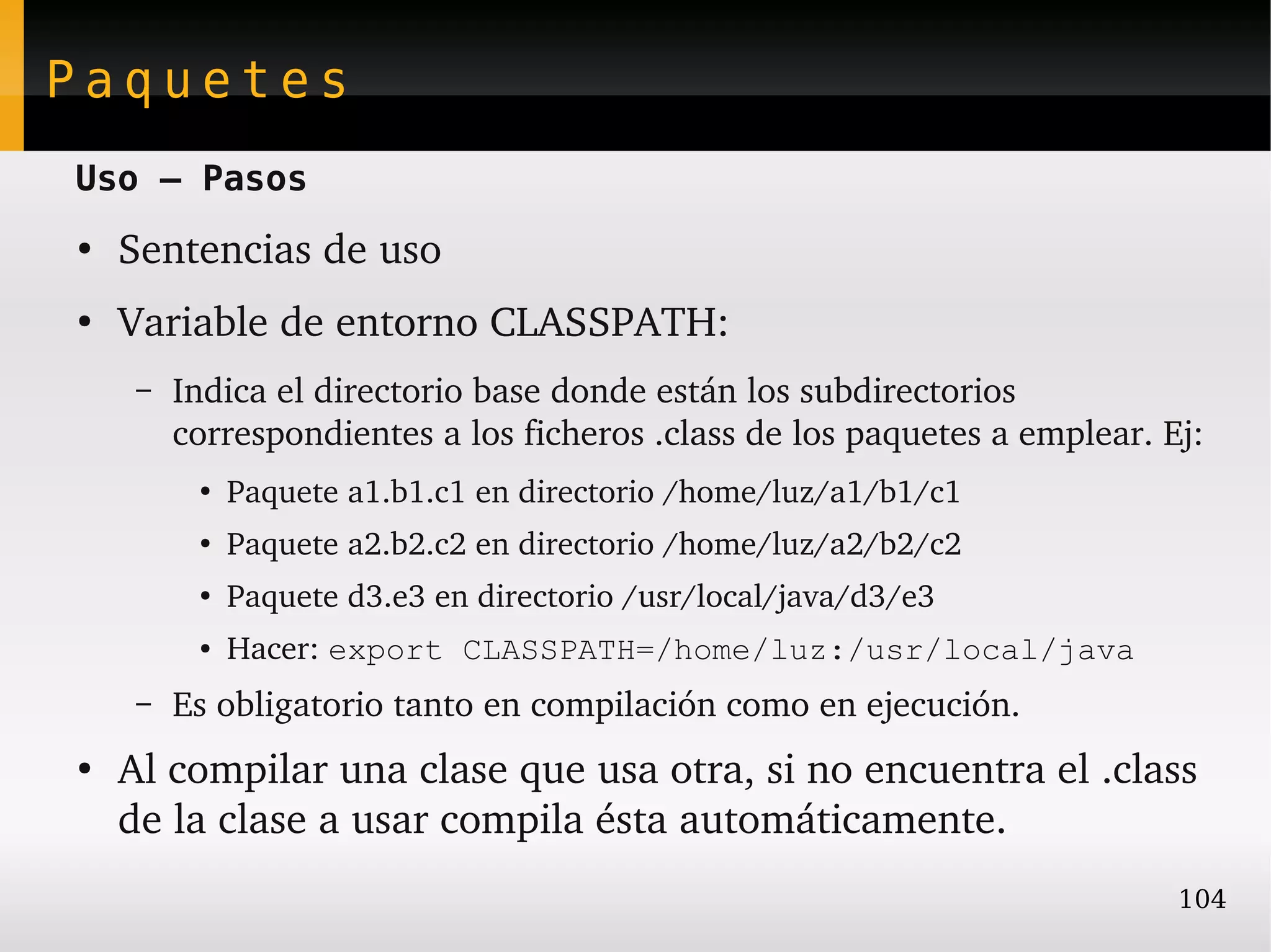 Paquetes
Uso – Pasos
●
    Sentencias de uso
●
    Variable de entorno CLASSPATH:
     –   Indica el directorio base donde están los subdirectorios 
         correspondientes a los ficheros .class de los paquetes a emplear. Ej:
          ●
              Paquete a1.b1.c1 en directorio /home/luz/a1/b1/c1
          ●   Paquete a2.b2.c2 en directorio /home/luz/a2/b2/c2
          ●
              Paquete d3.e3 en directorio /usr/local/java/d3/e3
          ●   Hacer: export CLASSPATH=/home/luz:/usr/local/java
     –   Es obligatorio tanto en compilación como en ejecución.
●
    Al compilar una clase que usa otra, si no encuentra el .class 
    de la clase a usar compila ésta automáticamente.
                                                                            104
 
