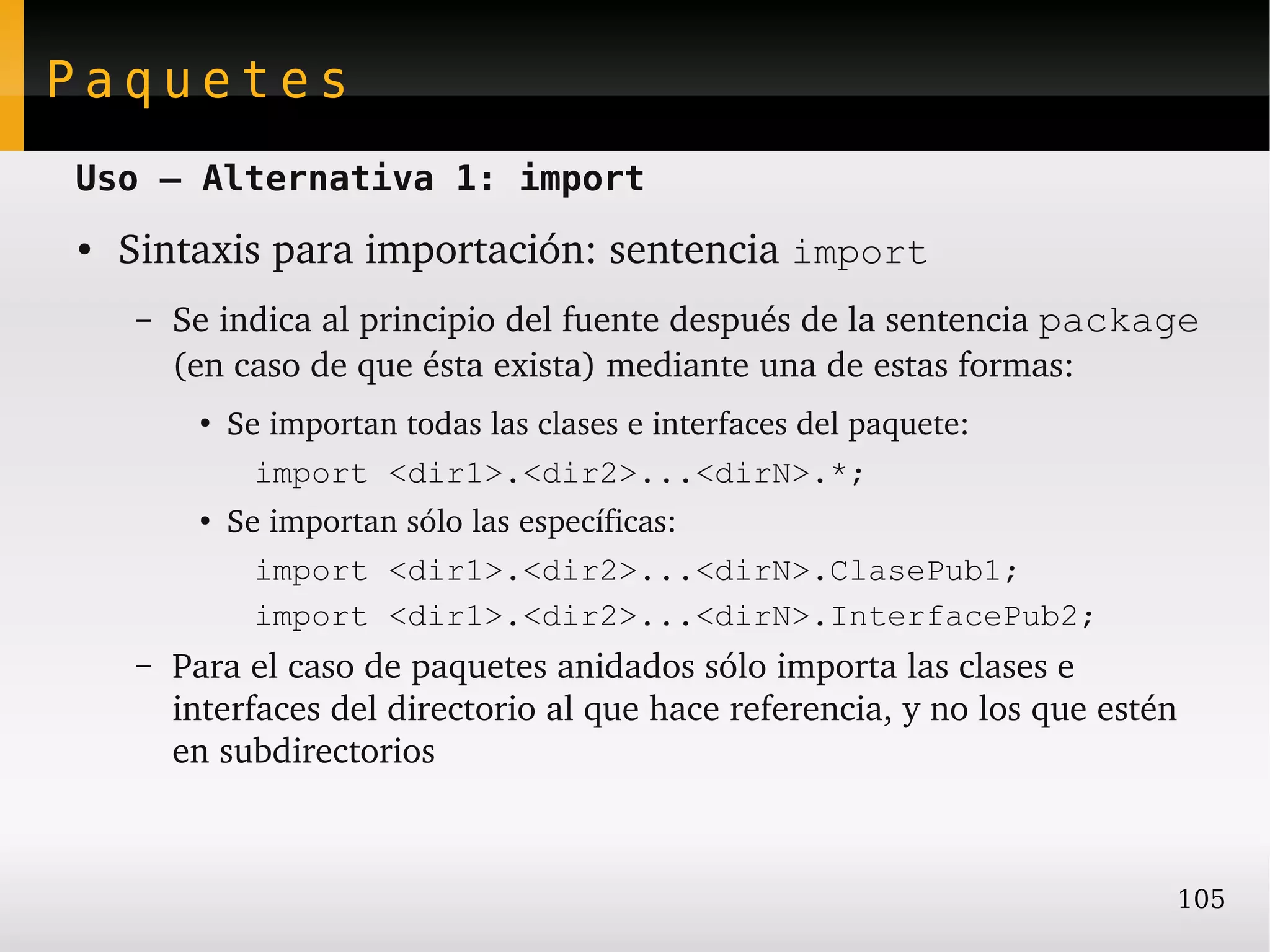 Paquetes
Uso – Alternativa 1: import
●   Sintaxis para importación: sentencia import
    –   Se indica al principio del fuente después de la sentencia package 
        (en caso de que ésta exista) mediante una de estas formas:
         ●
             Se importan todas las clases e interfaces del paquete:
               import <dir1>.<dir2>...<dirN>.*;
         ●
             Se importan sólo las específicas:
               import <dir1>.<dir2>...<dirN>.ClasePub1;
               import <dir1>.<dir2>...<dirN>.InterfacePub2;
    –   Para el caso de paquetes anidados sólo importa las clases e 
        interfaces del directorio al que hace referencia, y no los que estén 
        en subdirectorios



                                                                            105
 
