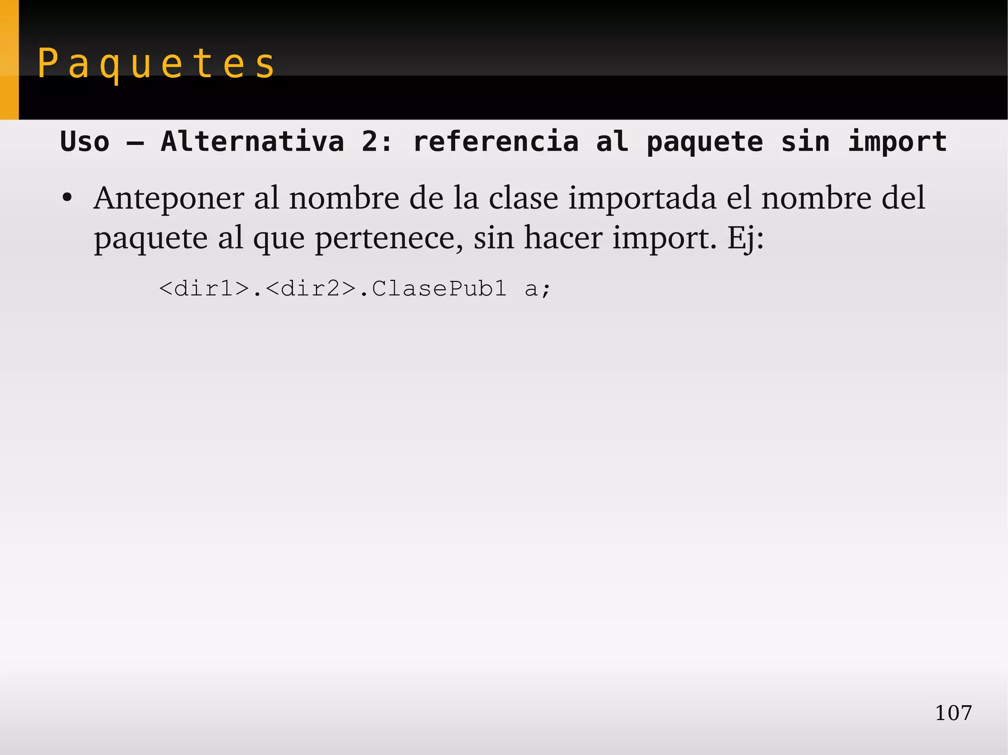 Paquetes
Uso – Alternativa 2: referencia al paquete sin import
●
    Anteponer al nombre de la clase importada el nombre del 
    paquete al que pertenece, sin hacer import. Ej:
        <dir1>.<dir2>.ClasePub1 a;




                                                           107
 