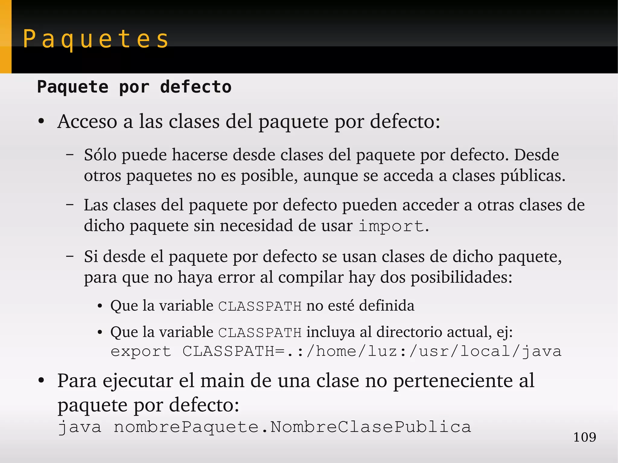 Paquetes
Paquete por defecto
●
    Acceso a las clases del paquete por defecto:
     –   Sólo puede hacerse desde clases del paquete por defecto. Desde 
         otros paquetes no es posible, aunque se acceda a clases públicas.
     –   Las clases del paquete por defecto pueden acceder a otras clases de 
         dicho paquete sin necesidad de usar import.
     –   Si desde el paquete por defecto se usan clases de dicho paquete, 
         para que no haya error al compilar hay dos posibilidades:
          ●   Que la variable CLASSPATH no esté definida
          ●   Que la variable CLASSPATH incluya al directorio actual, ej:
              export CLASSPATH=.:/home/luz:/usr/local/java
●
    Para ejecutar el main de una clase no perteneciente al 
    paquete por defecto: 
    java nombrePaquete.NombreClasePublica
                                                                             109
 