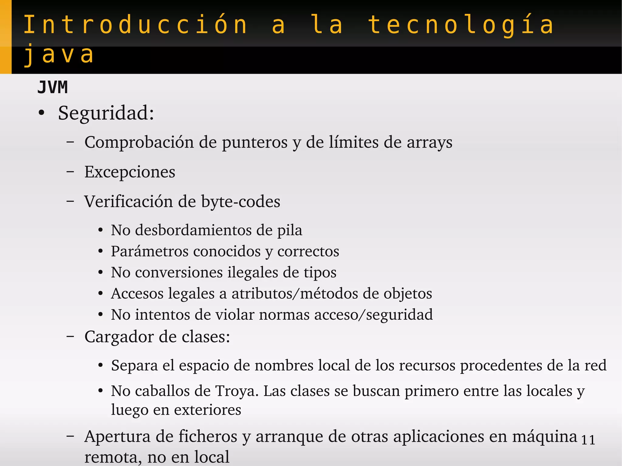 Introducción a la tecnología
java
JVM
●
    Seguridad:
    –   Comprobación de punteros y de límites de arrays
    –   Excepciones
    –   Verificación de byte­codes
         ●
             No desbordamientos de pila
         ●
             Parámetros conocidos y correctos
         ●   No conversiones ilegales de tipos
         ●
             Accesos legales a atributos/métodos de objetos
         ●
             No intentos de violar normas acceso/seguridad
    –   Cargador de clases:
         ●
             Separa el espacio de nombres local de los recursos procedentes de la red
         ●
             No caballos de Troya. Las clases se buscan primero entre las locales y 
             luego en exteriores
    –   Apertura de ficheros y arranque de otras aplicaciones en máquina 11
        remota, no en local
 