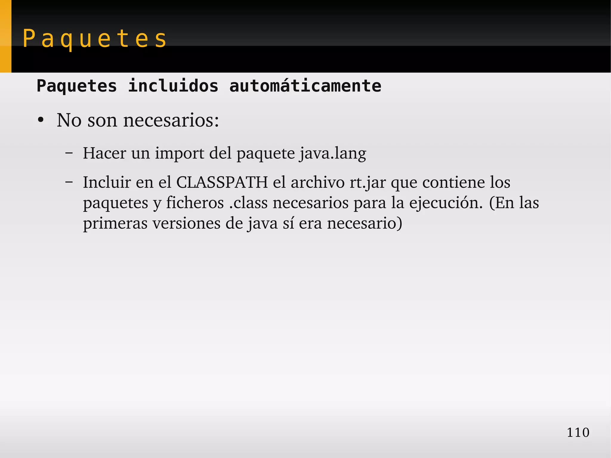 Paquetes
Paquetes incluidos automáticamente
●
    No son necesarios:
    –   Hacer un import del paquete java.lang
    –   Incluir en el CLASSPATH el archivo rt.jar que contiene los 
        paquetes y ficheros .class necesarios para la ejecución. (En las 
        primeras versiones de java sí era necesario)




                                                                            110
 