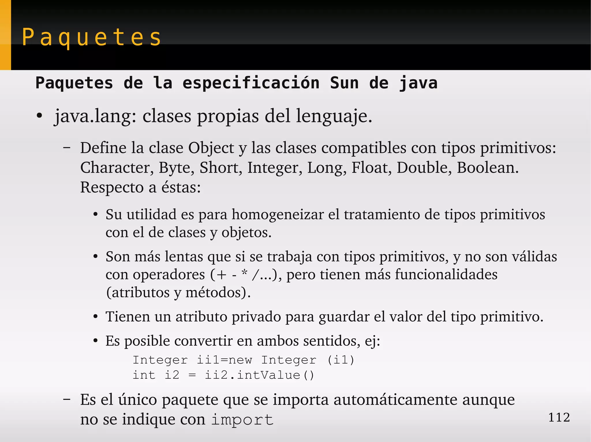 Paquetes
Paquetes de la especificación Sun de java
●
    java.lang: clases propias del lenguaje.
     –   Define la clase Object y las clases compatibles con tipos primitivos: 
         Character, Byte, Short, Integer, Long, Float, Double, Boolean. 
         Respecto a éstas:
          ●
              Su utilidad es para homogeneizar el tratamiento de tipos primitivos 
              con el de clases y objetos.
          ●
              Son más lentas que si se trabaja con tipos primitivos, y no son válidas 
              con operadores (+ ­ * /...), pero tienen más funcionalidades 
              (atributos y métodos).
          ●
              Tienen un atributo privado para guardar el valor del tipo primitivo.
          ●
              Es posible convertir en ambos sentidos, ej:
                  Integer ii1=new Integer (i1)
                  int i2 = ii2.intValue()
     –   Es el único paquete que se importa automáticamente aunque
         no se indique con import                                                    112
 