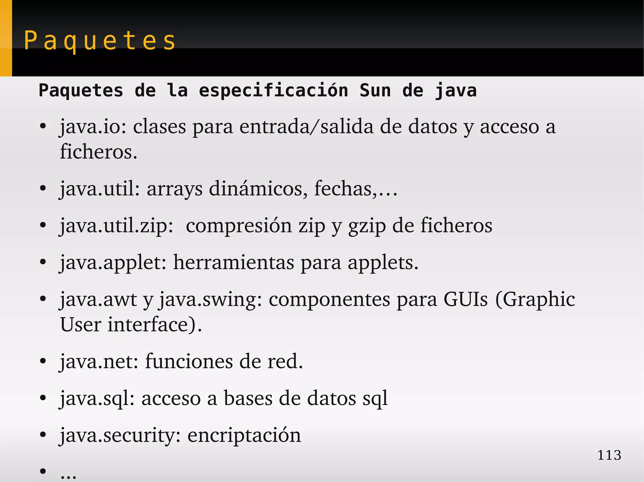Paquetes
Paquetes de la especificación Sun de java
●
    java.io: clases para entrada/salida de datos y acceso a 
    ficheros.
●
    java.util: arrays dinámicos, fechas,…
●
    java.util.zip:  compresión zip y gzip de ficheros
●
    java.applet: herramientas para applets.
●
    java.awt y java.swing: componentes para GUIs (Graphic 
    User interface).
●
    java.net: funciones de red.
●
    java.sql: acceso a bases de datos sql
●
    java.security: encriptación
                                                               113
●
    ...
 