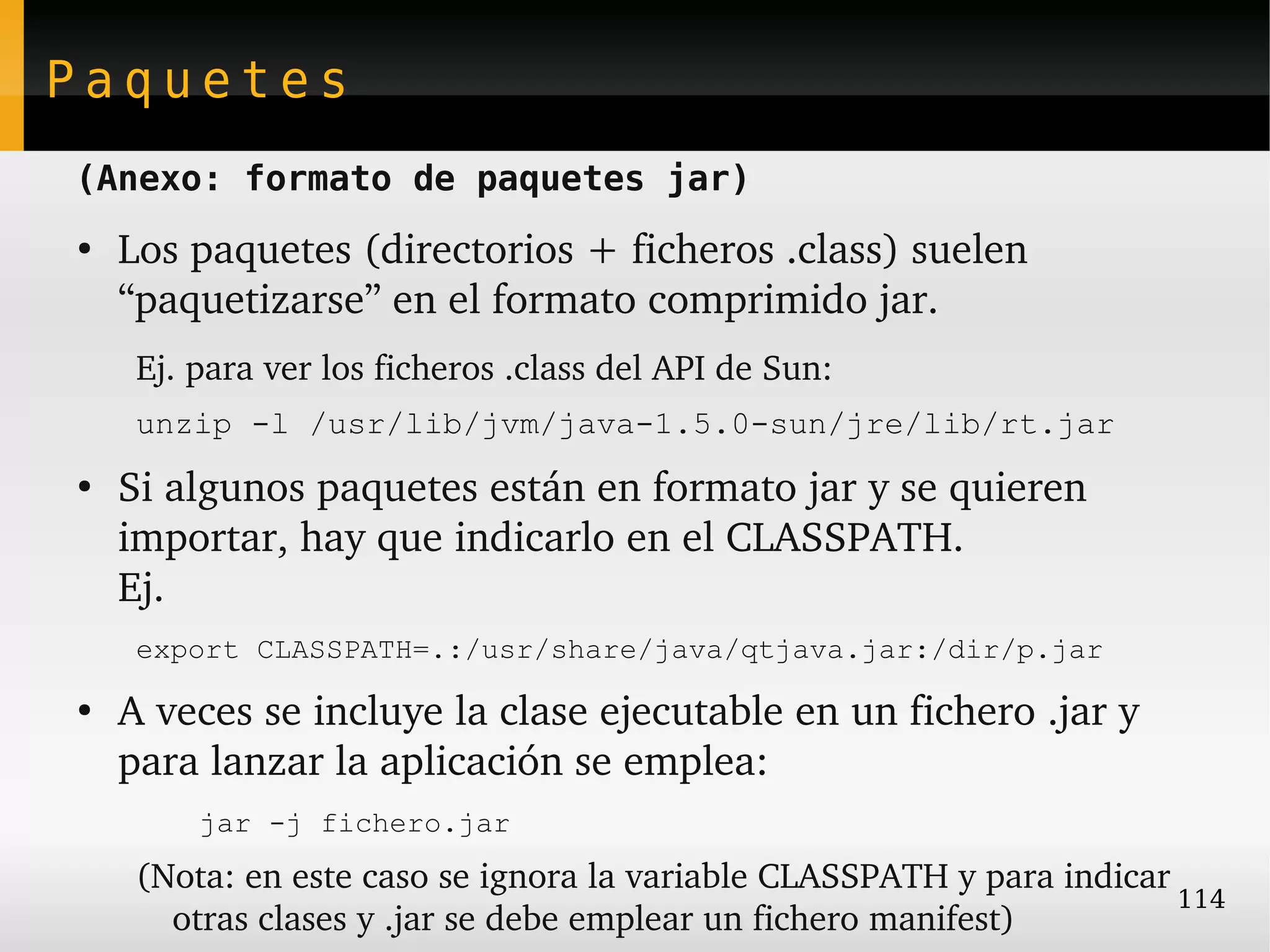 Paquetes
(Anexo: formato de paquetes jar)
●
    Los paquetes (directorios + ficheros .class) suelen 
    “paquetizarse” en el formato comprimido jar.
     Ej. para ver los ficheros .class del API de Sun:
     unzip -l /usr/lib/jvm/java-1.5.0-sun/jre/lib/rt.jar
●
    Si algunos paquetes están en formato jar y se quieren 
    importar, hay que indicarlo en el CLASSPATH.
    Ej. 
     export CLASSPATH=.:/usr/share/java/qtjava.jar:/dir/p.jar
●
    A veces se incluye la clase ejecutable en un fichero .jar y 
    para lanzar la aplicación se emplea:
         jar -j fichero.jar
     (Nota: en este caso se ignora la variable CLASSPATH y para indicar 
                                                                        114
       otras clases y .jar se debe emplear un fichero manifest)
 