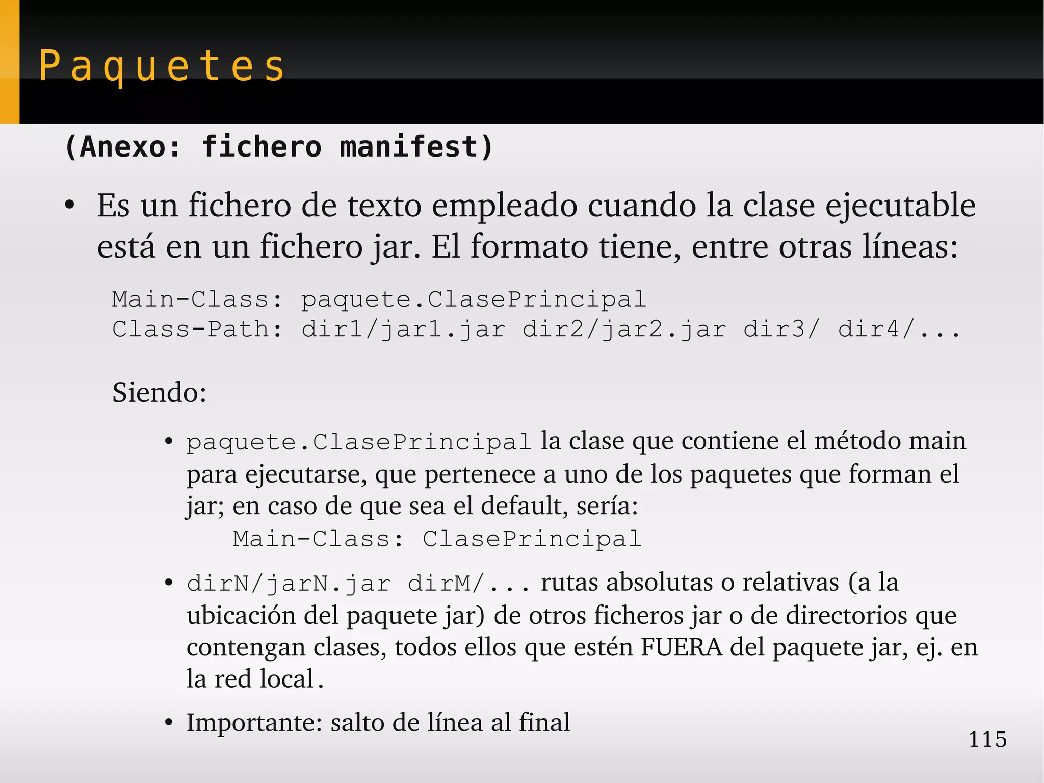 Paquetes
(Anexo: fichero manifest)
●
    Es un fichero de texto empleado cuando la clase ejecutable 
    está en un fichero jar. El formato tiene, entre otras líneas:
     Main-Class: paquete.ClasePrincipal
     Class-Path: dir1/jar1.jar dir2/jar2.jar dir3/ dir4/...

     Siendo:
        ●   paquete.ClasePrincipal la clase que contiene el método main 
            para ejecutarse, que pertenece a uno de los paquetes que forman el 
            jar; en caso de que sea el default, sería: 
                 Main-Class: ClasePrincipal
        ●   dirN/jarN.jar dirM/... rutas absolutas o relativas (a la 
            ubicación del paquete jar) de otros ficheros jar o de directorios que 
            contengan clases, todos ellos que estén FUERA del paquete jar, ej. en 
            la red local.
        ●
            Importante: salto de línea al final
                                                                                115
 