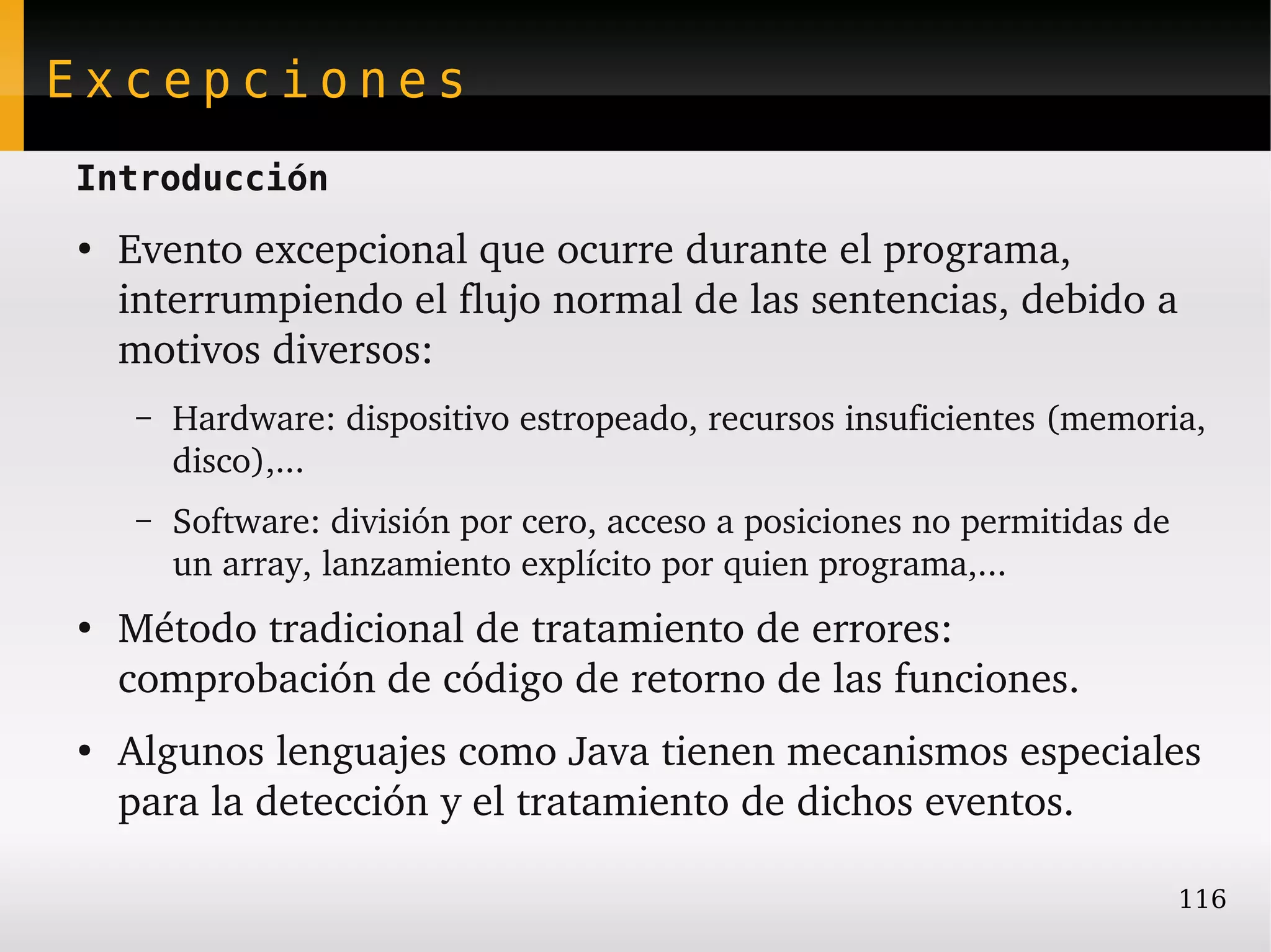 Excepciones
Introducción
●
    Evento excepcional que ocurre durante el programa, 
    interrumpiendo el flujo normal de las sentencias, debido a 
    motivos diversos:
    –   Hardware: dispositivo estropeado, recursos insuficientes (memoria, 
        disco),...
    –   Software: división por cero, acceso a posiciones no permitidas de 
        un array, lanzamiento explícito por quien programa,...
●
    Método tradicional de tratamiento de errores: 
    comprobación de código de retorno de las funciones.
●
    Algunos lenguajes como Java tienen mecanismos especiales 
    para la detección y el tratamiento de dichos eventos.

                                                                         116
 