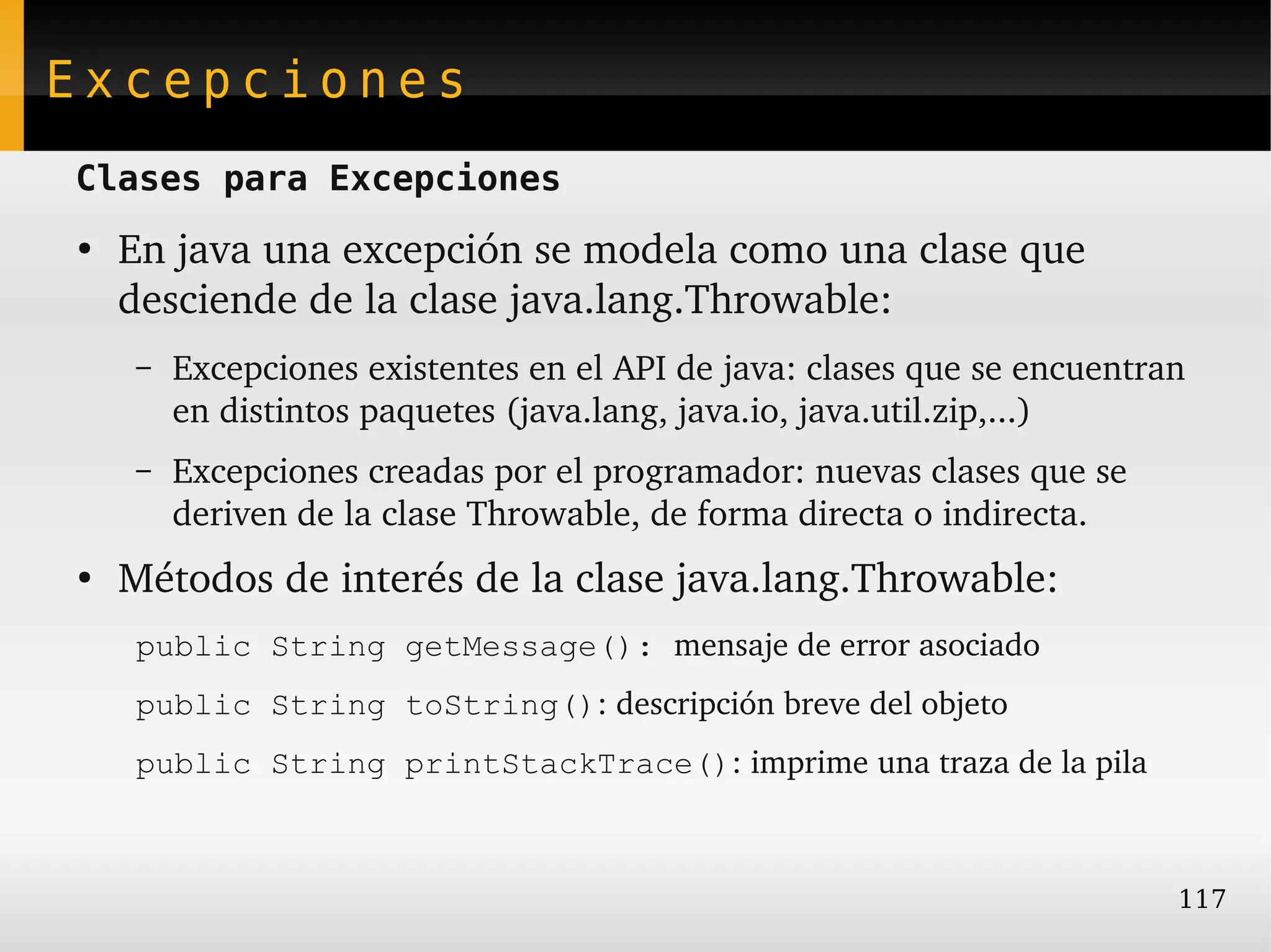 Excepciones
Clases para Excepciones
●
    En java una excepción se modela como una clase que 
    desciende de la clase java.lang.Throwable:
    –   Excepciones existentes en el API de java: clases que se encuentran 
        en distintos paquetes (java.lang, java.io, java.util.zip,...)
    –   Excepciones creadas por el programador: nuevas clases que se 
        deriven de la clase Throwable, de forma directa o indirecta.
●
    Métodos de interés de la clase java.lang.Throwable:
    public String getMessage(): mensaje de error asociado
    public String toString(): descripción breve del objeto
    public String printStackTrace(): imprime una traza de la pila



                                                                         117
 