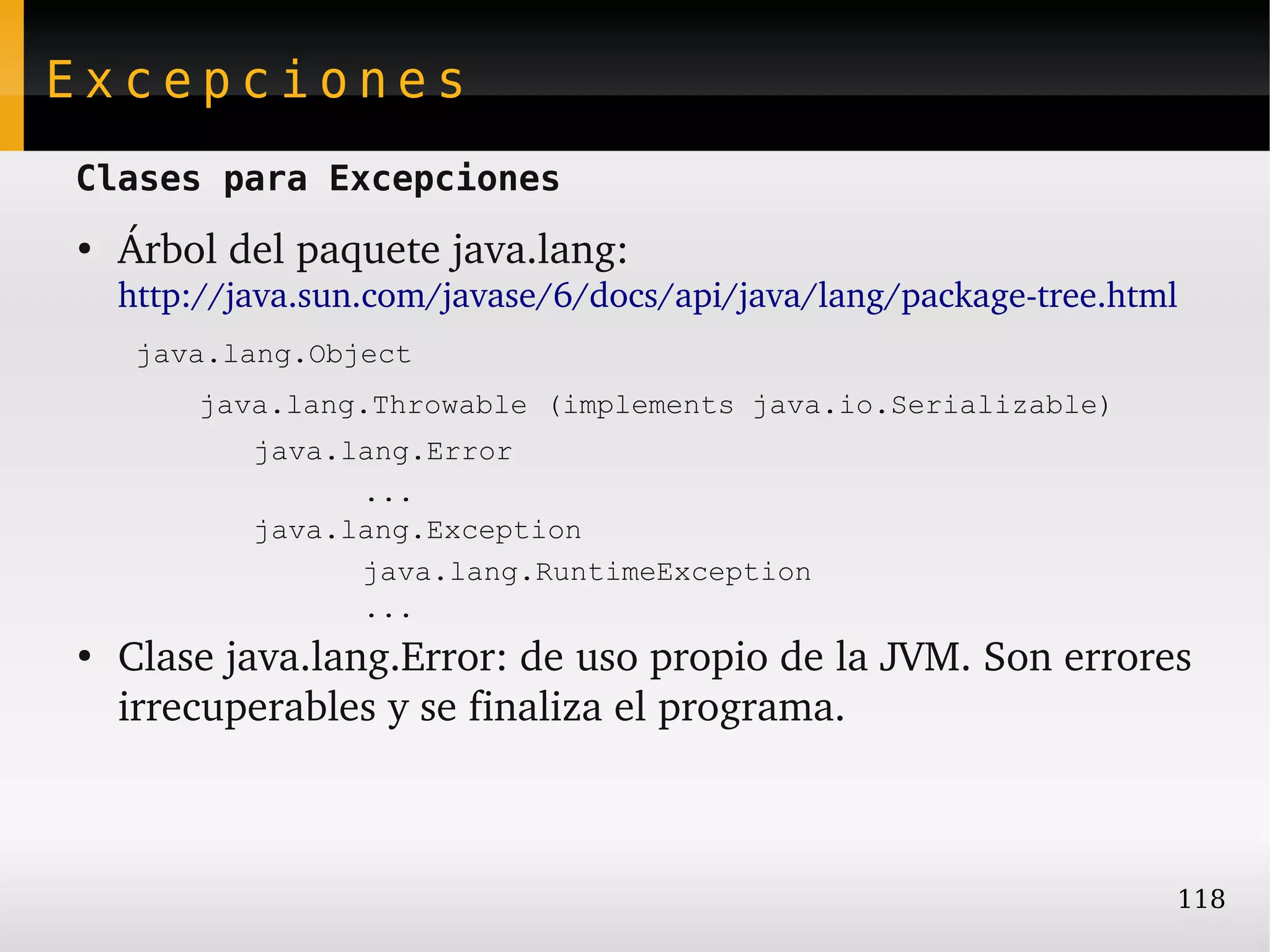 Excepciones
Clases para Excepciones
●
    Árbol del paquete java.lang: 
    http://java.sun.com/javase/6/docs/api/java/lang/package­tree.html  
     java.lang.Object
         java.lang.Throwable (implements java.io.Serializable)
            java.lang.Error
                  ...
            java.lang.Exception
                  java.lang.RuntimeException
                  ...
●
    Clase java.lang.Error: de uso propio de la JVM. Son errores 
    irrecuperables y se finaliza el programa.



                                                                     118
 