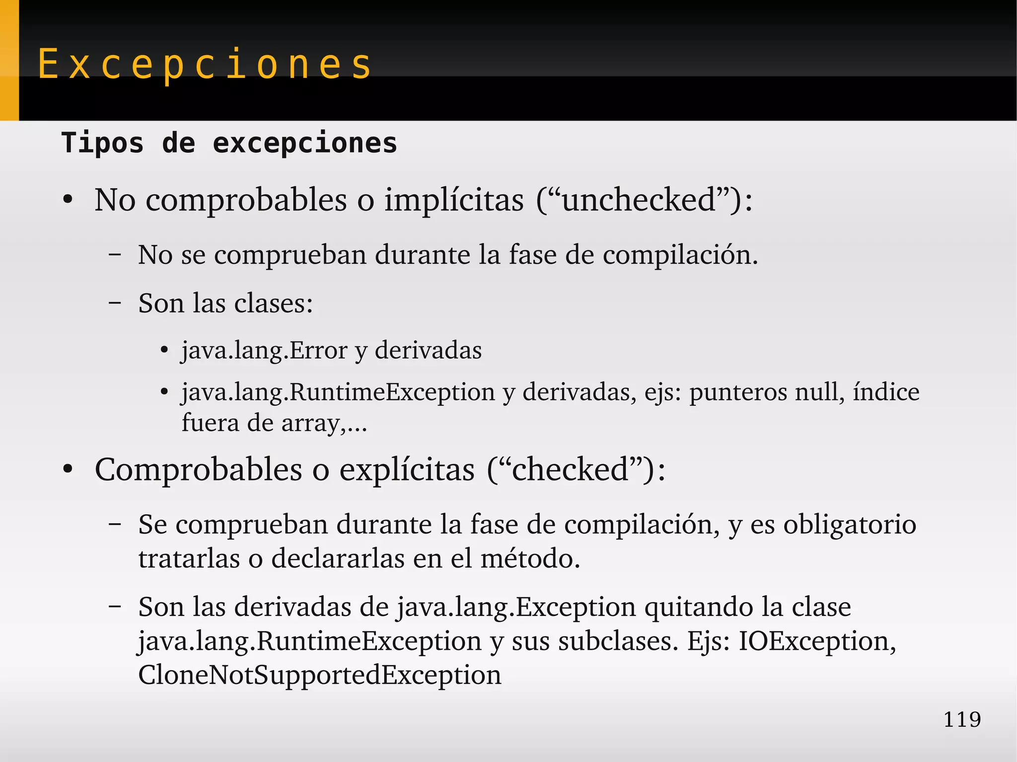 Excepciones
Tipos de excepciones
●
    No comprobables o implícitas (“unchecked”):
    –   No se comprueban durante la fase de compilación.
    –   Son las clases:
         ●
             java.lang.Error y derivadas
         ●
             java.lang.RuntimeException y derivadas, ejs: punteros null, índice 
             fuera de array,...
●
    Comprobables o explícitas (“checked”):
    –   Se comprueban durante la fase de compilación, y es obligatorio 
        tratarlas o declararlas en el método.
    –   Son las derivadas de java.lang.Exception quitando la clase 
        java.lang.RuntimeException y sus subclases. Ejs: IOException, 
        CloneNotSupportedException
                                                                                   119
 