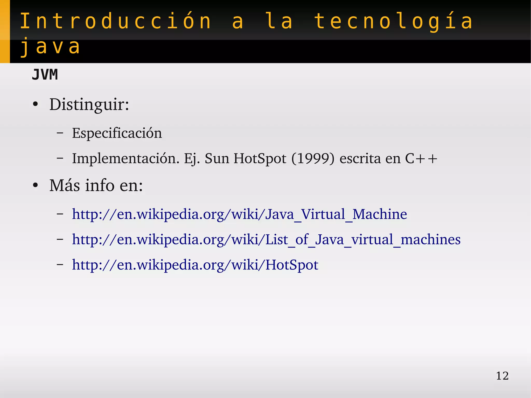 Introducción a la tecnología
java
JVM
●
    Distinguir:
     –   Especificación
     –   Implementación. Ej. Sun HotSpot (1999) escrita en C++
●
    Más info en:
     –   http://en.wikipedia.org/wiki/Java_Virtual_Machine
     –   http://en.wikipedia.org/wiki/List_of_Java_virtual_machines
     –   http://en.wikipedia.org/wiki/HotSpot




                                                                      12
 