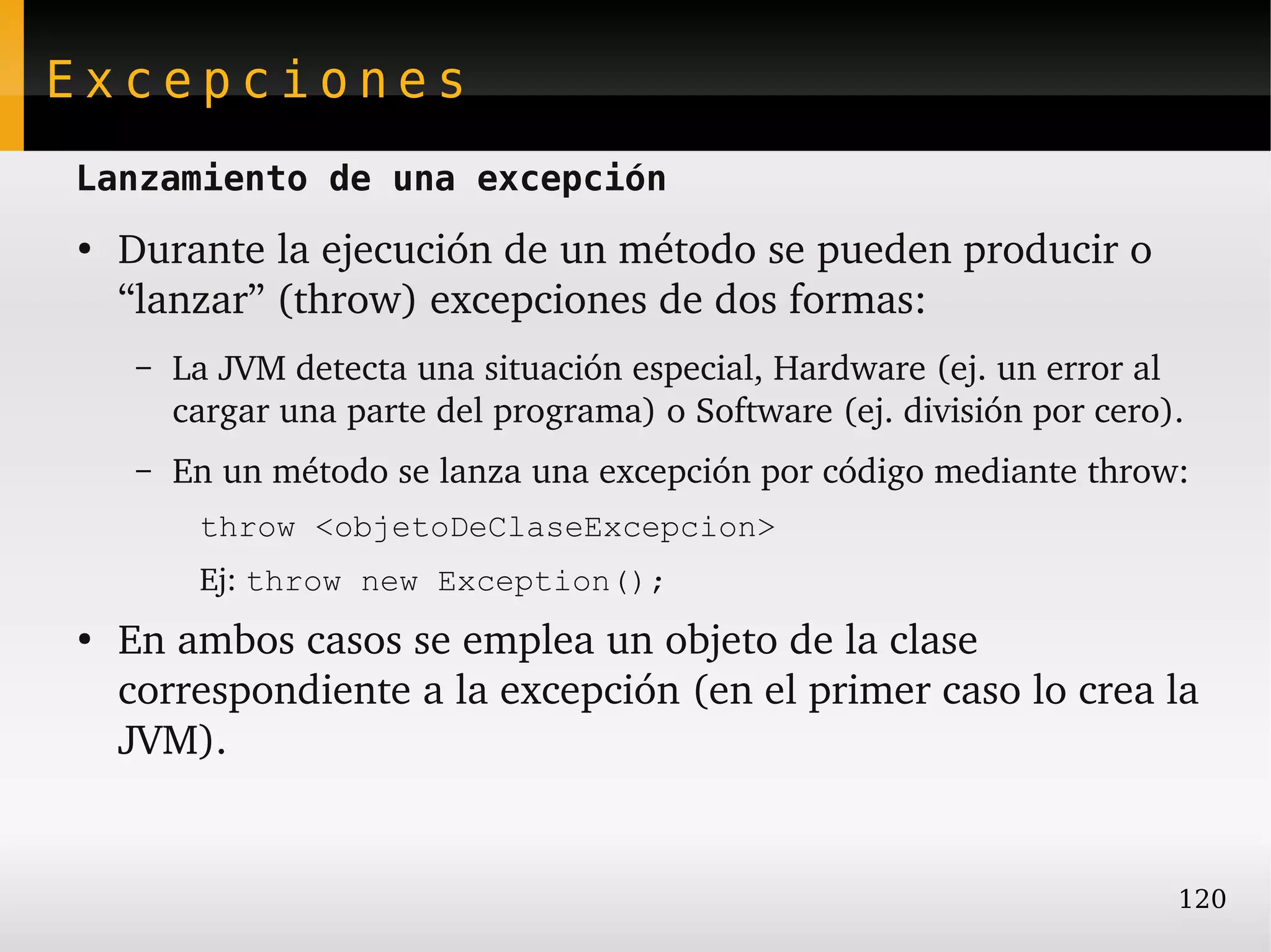 Excepciones
Lanzamiento de una excepción
●
    Durante la ejecución de un método se pueden producir o 
    “lanzar” (throw) excepciones de dos formas:
     –   La JVM detecta una situación especial, Hardware (ej. un error al 
         cargar una parte del programa) o Software (ej. división por cero).
     –   En un método se lanza una excepción por código mediante throw:
          throw <objetoDeClaseExcepcion>
          Ej: throw new Exception();
●
    En ambos casos se emplea un objeto de la clase 
    correspondiente a la excepción (en el primer caso lo crea la 
    JVM).


                                                                          120
 