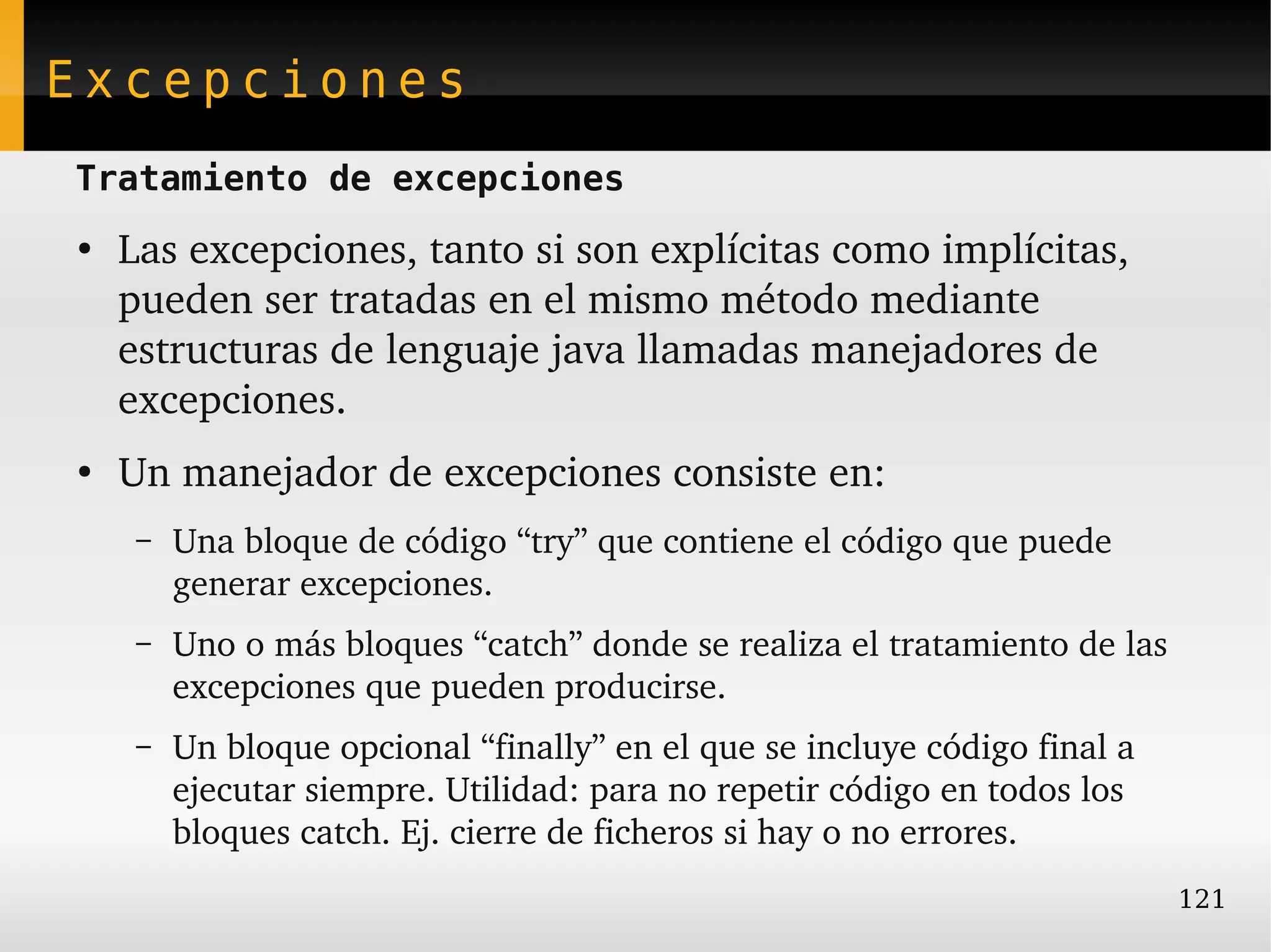 Excepciones
Tratamiento de excepciones
●
    Las excepciones, tanto si son explícitas como implícitas, 
    pueden ser tratadas en el mismo método mediante 
    estructuras de lenguaje java llamadas manejadores de 
    excepciones.
●
    Un manejador de excepciones consiste en:
     –   Una bloque de código “try” que contiene el código que puede 
         generar excepciones.
     –   Uno o más bloques “catch” donde se realiza el tratamiento de las 
         excepciones que pueden producirse.
     –   Un bloque opcional “finally” en el que se incluye código final a 
         ejecutar siempre. Utilidad: para no repetir código en todos los 
         bloques catch. Ej. cierre de ficheros si hay o no errores.
                                                                             121
 