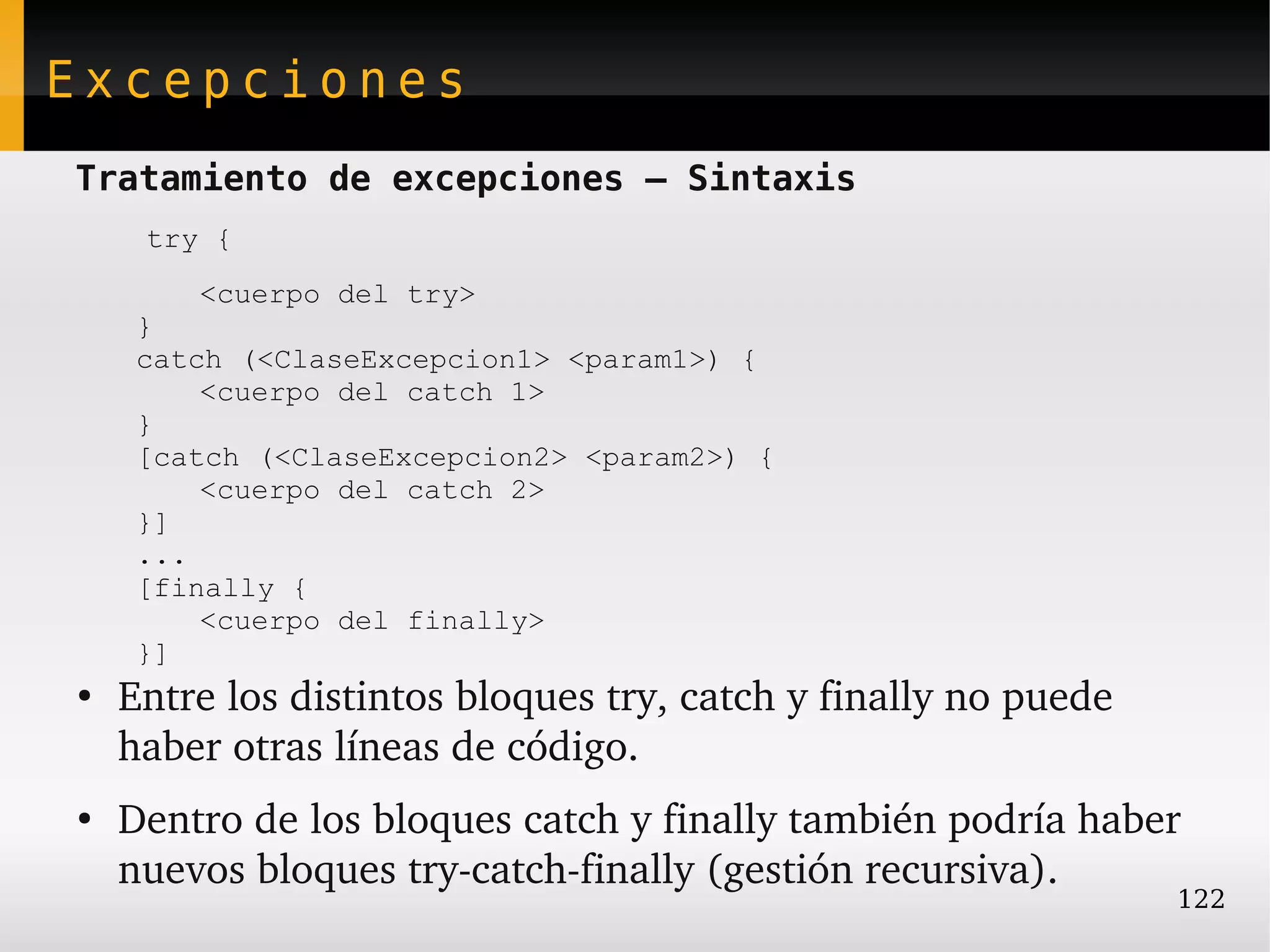 Excepciones
Tratamiento de excepciones – Sintaxis
     try {
        <cuerpo del try>
     }
     catch (<ClaseExcepcion1> <param1>) {
         <cuerpo del catch 1>
     }
     [catch (<ClaseExcepcion2> <param2>) {
         <cuerpo del catch 2>
     }]
     ...
     [finally {
         <cuerpo del finally>
     }]
●
    Entre los distintos bloques try, catch y finally no puede 
    haber otras líneas de código.
●
    Dentro de los bloques catch y finally también podría haber 
    nuevos bloques try­catch­finally (gestión recursiva).
                                                                 122
 