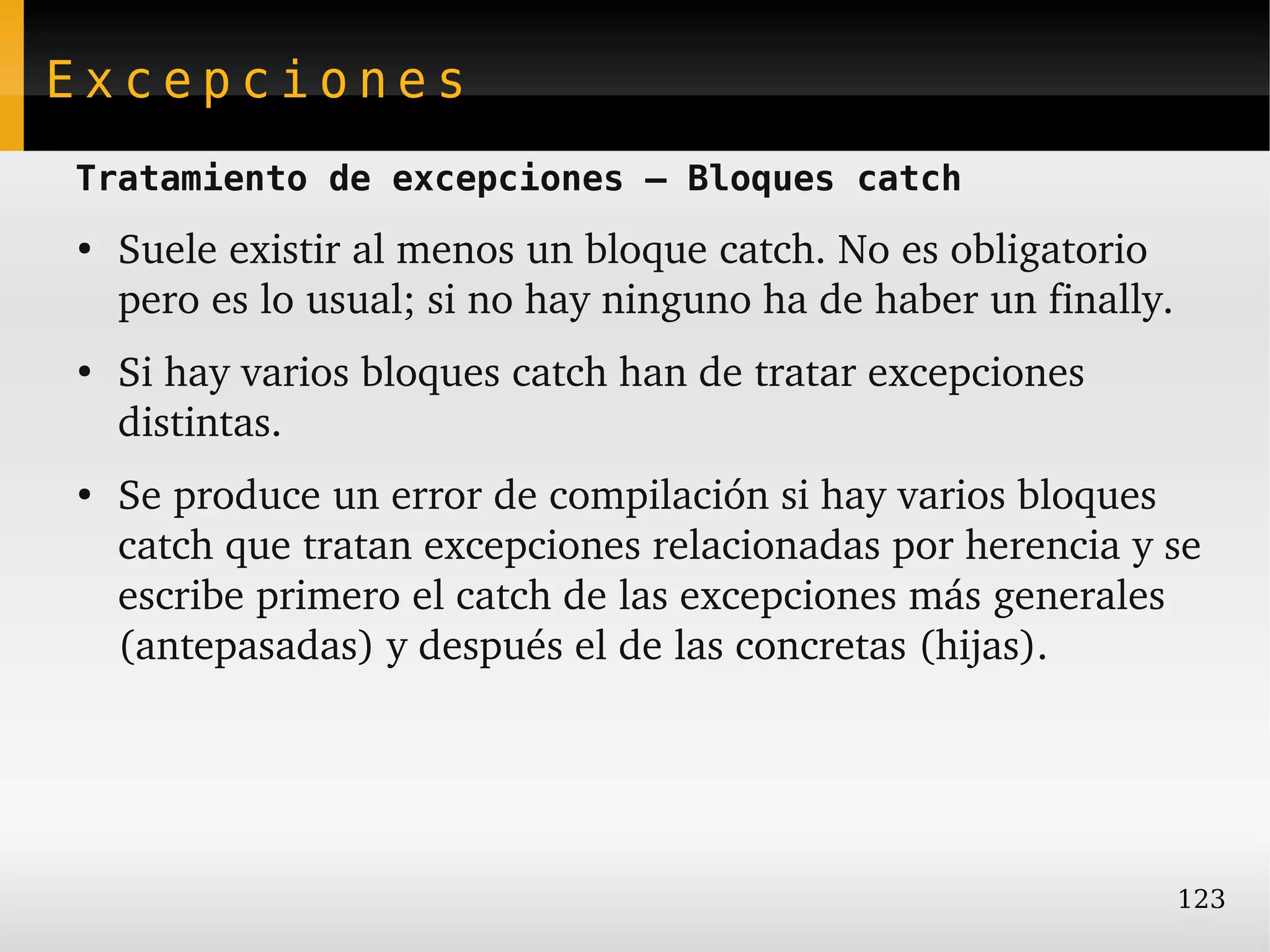 Excepciones
Tratamiento de excepciones – Bloques catch
●
    Suele existir al menos un bloque catch. No es obligatorio 
    pero es lo usual; si no hay ninguno ha de haber un finally.
●
    Si hay varios bloques catch han de tratar excepciones 
    distintas.
●
    Se produce un error de compilación si hay varios bloques 
    catch que tratan excepciones relacionadas por herencia y se 
    escribe primero el catch de las excepciones más generales 
    (antepasadas) y después el de las concretas (hijas).




                                                                  123
 