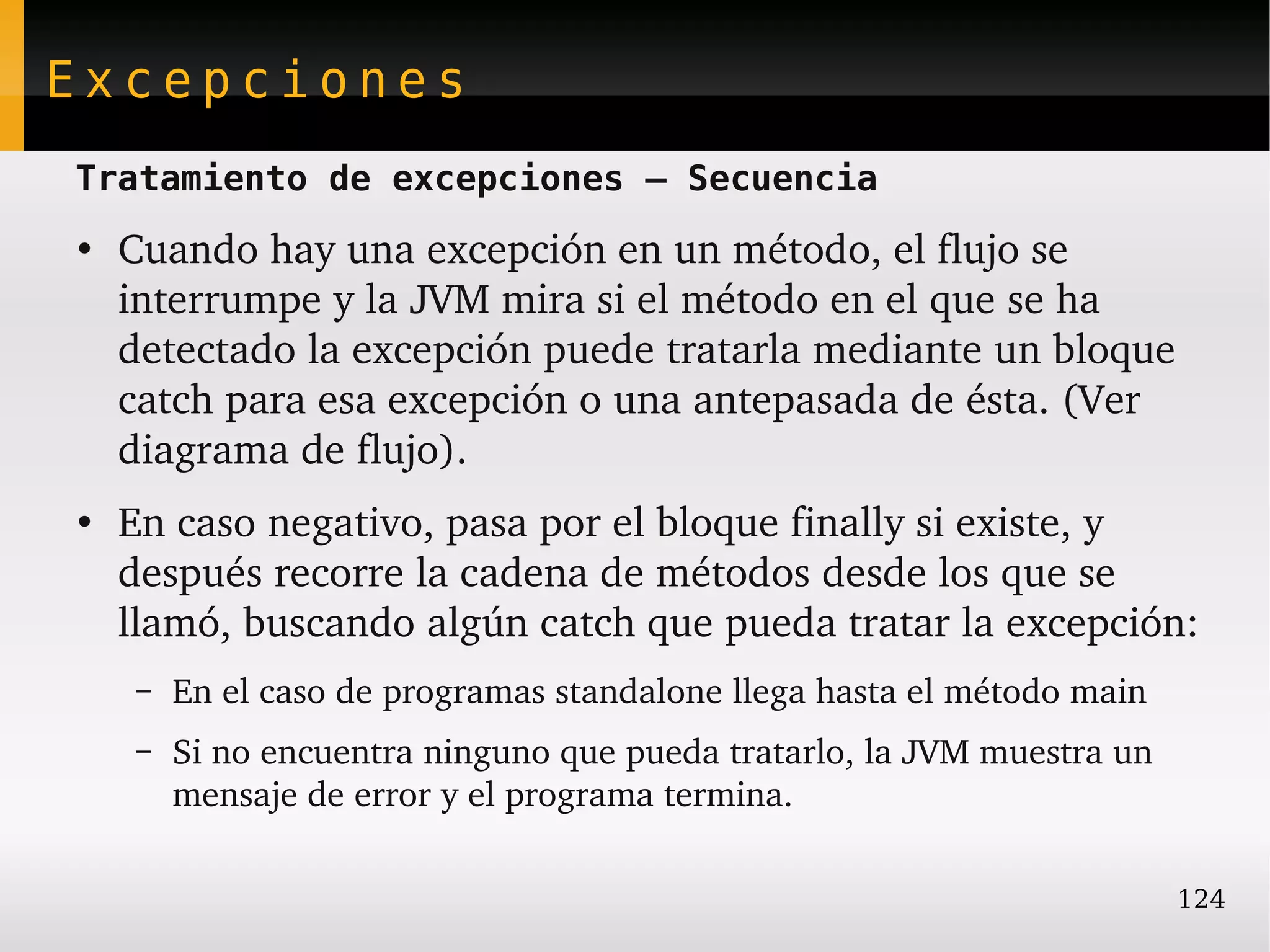 Excepciones
Tratamiento de excepciones – Secuencia
●
    Cuando hay una excepción en un método, el flujo se 
    interrumpe y la JVM mira si el método en el que se ha 
    detectado la excepción puede tratarla mediante un bloque 
    catch para esa excepción o una antepasada de ésta. (Ver 
    diagrama de flujo).
●
    En caso negativo, pasa por el bloque finally si existe, y 
    después recorre la cadena de métodos desde los que se 
    llamó, buscando algún catch que pueda tratar la excepción:
    –   En el caso de programas standalone llega hasta el método main
    –   Si no encuentra ninguno que pueda tratarlo, la JVM muestra un 
        mensaje de error y el programa termina.

                                                                         124
 