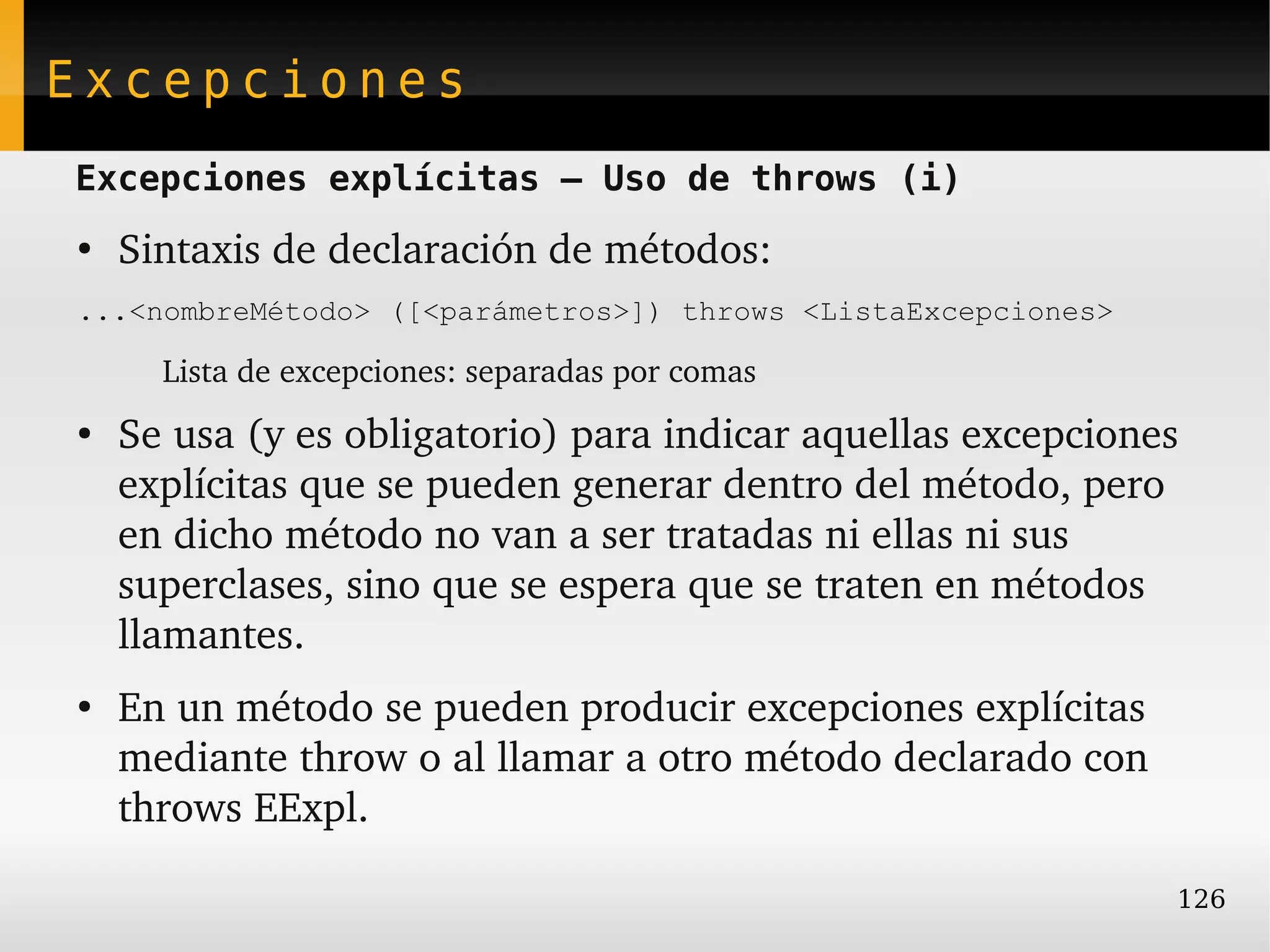 Excepciones
Excepciones explícitas – Uso de throws (i)
●
    Sintaxis de declaración de métodos:
...<nombreMétodo> ([<parámetros>]) throws <ListaExcepciones>

        Lista de excepciones: separadas por comas
●
    Se usa (y es obligatorio) para indicar aquellas excepciones 
    explícitas que se pueden generar dentro del método, pero 
    en dicho método no van a ser tratadas ni ellas ni sus 
    superclases, sino que se espera que se traten en métodos 
    llamantes.
●
    En un método se pueden producir excepciones explícitas 
    mediante throw o al llamar a otro método declarado con 
    throws EExpl.

                                                               126
 
