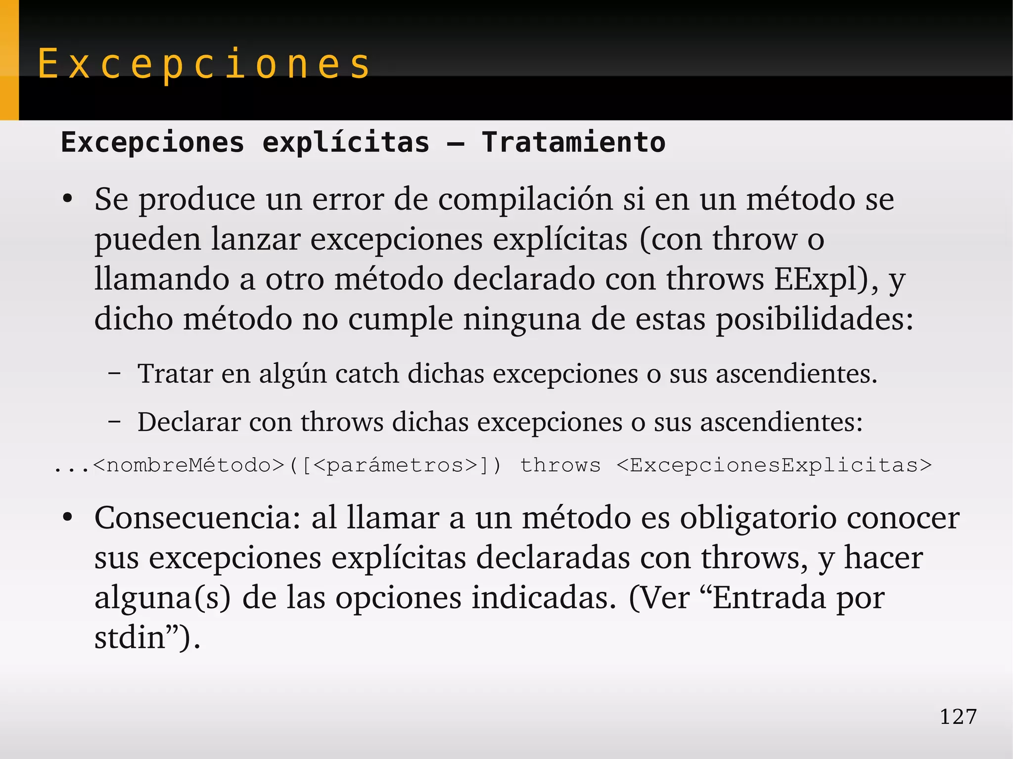 Excepciones
Excepciones explícitas – Tratamiento
●
    Se produce un error de compilación si en un método se 
    pueden lanzar excepciones explícitas (con throw o 
    llamando a otro método declarado con throws EExpl), y 
    dicho método no cumple ninguna de estas posibilidades:
    –   Tratar en algún catch dichas excepciones o sus ascendientes.
    –   Declarar con throws dichas excepciones o sus ascendientes:
...<nombreMétodo>([<parámetros>]) throws <ExcepcionesExplicitas>

●
    Consecuencia: al llamar a un método es obligatorio conocer 
    sus excepciones explícitas declaradas con throws, y hacer 
    alguna(s) de las opciones indicadas. (Ver “Entrada por 
    stdin”).

                                                                       127
 
