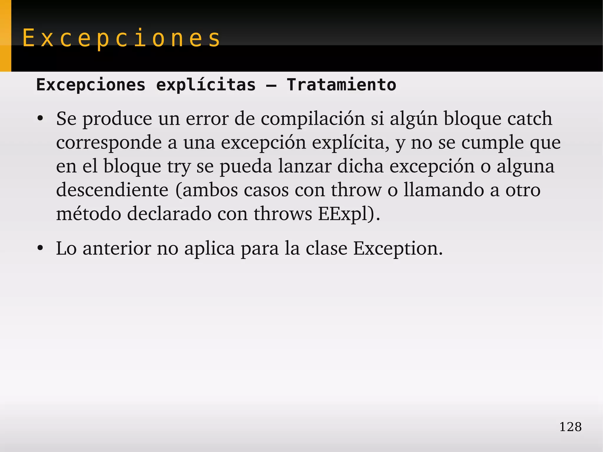 Excepciones
Excepciones explícitas – Tratamiento
●
    Se produce un error de compilación si algún bloque catch 
    corresponde a una excepción explícita, y no se cumple que 
    en el bloque try se pueda lanzar dicha excepción o alguna 
    descendiente (ambos casos con throw o llamando a otro 
    método declarado con throws EExpl).
●
    Lo anterior no aplica para la clase Exception.




                                                             128
 