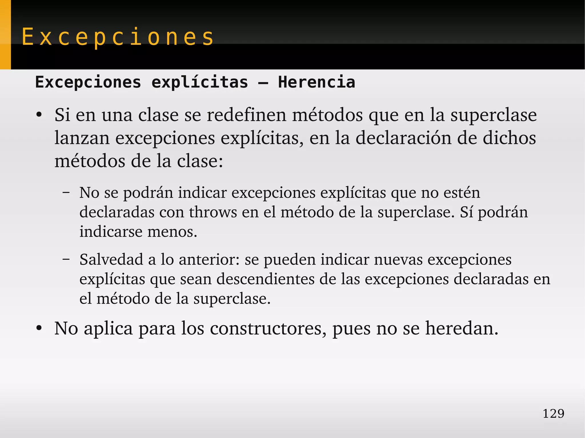 Excepciones
Excepciones explícitas – Herencia
●
    Si en una clase se redefinen métodos que en la superclase 
    lanzan excepciones explícitas, en la declaración de dichos 
    métodos de la clase:
     –   No se podrán indicar excepciones explícitas que no estén 
         declaradas con throws en el método de la superclase. Sí podrán 
         indicarse menos.
     –   Salvedad a lo anterior: se pueden indicar nuevas excepciones 
         explícitas que sean descendientes de las excepciones declaradas en 
         el método de la superclase.
●
    No aplica para los constructores, pues no se heredan.



                                                                           129
 