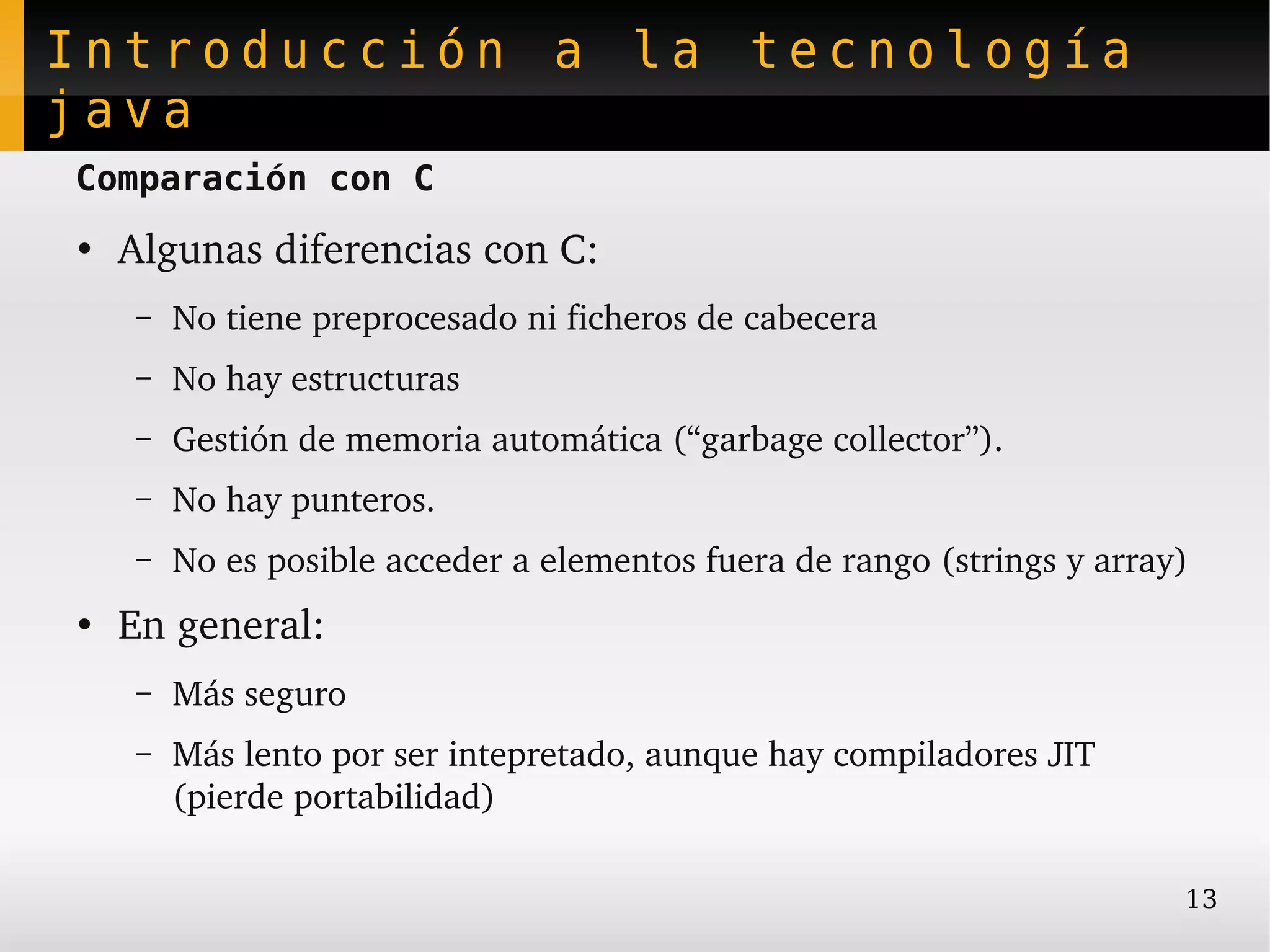 Introducción a la tecnología
java
Comparación con C
●
    Algunas diferencias con C:
    –   No tiene preprocesado ni ficheros de cabecera
    –   No hay estructuras
    –   Gestión de memoria automática (“garbage collector”).
    –   No hay punteros.
    –   No es posible acceder a elementos fuera de rango (strings y array)
●
    En general:
    –   Más seguro
    –   Más lento por ser intepretado, aunque hay compiladores JIT 
        (pierde portabilidad)

                                                                         13
 