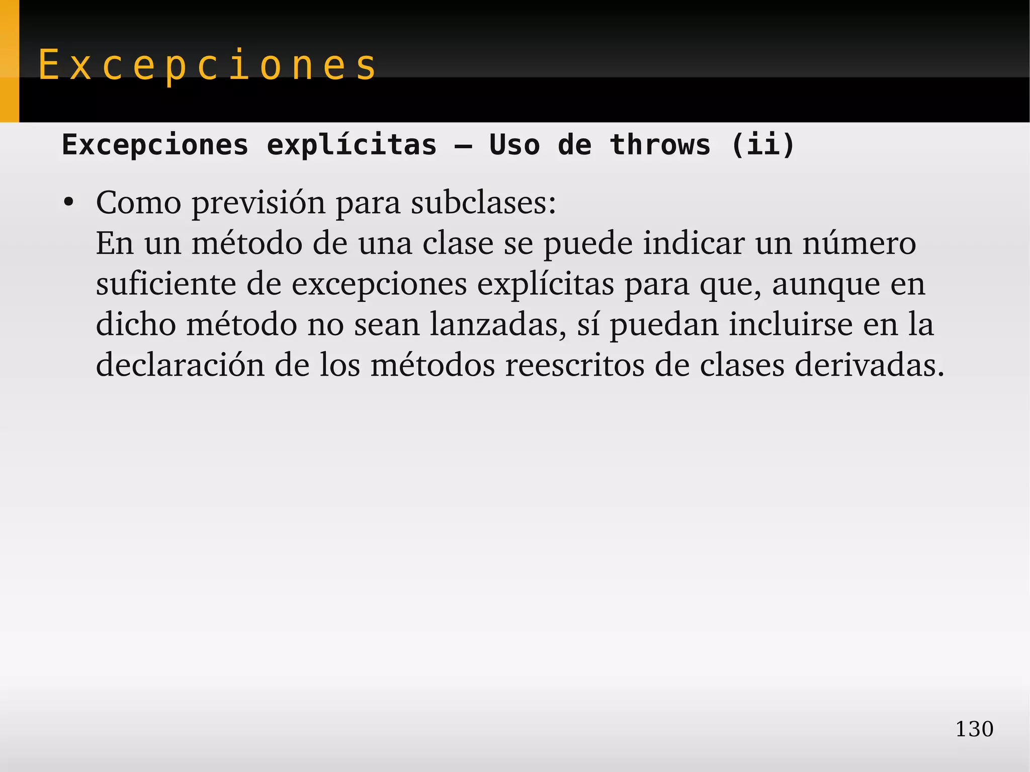Excepciones
Excepciones explícitas – Uso de throws (ii)
●
    Como previsión para subclases:
    En un método de una clase se puede indicar un número 
    suficiente de excepciones explícitas para que, aunque en 
    dicho método no sean lanzadas, sí puedan incluirse en la 
    declaración de los métodos reescritos de clases derivadas.




                                                                 130
 