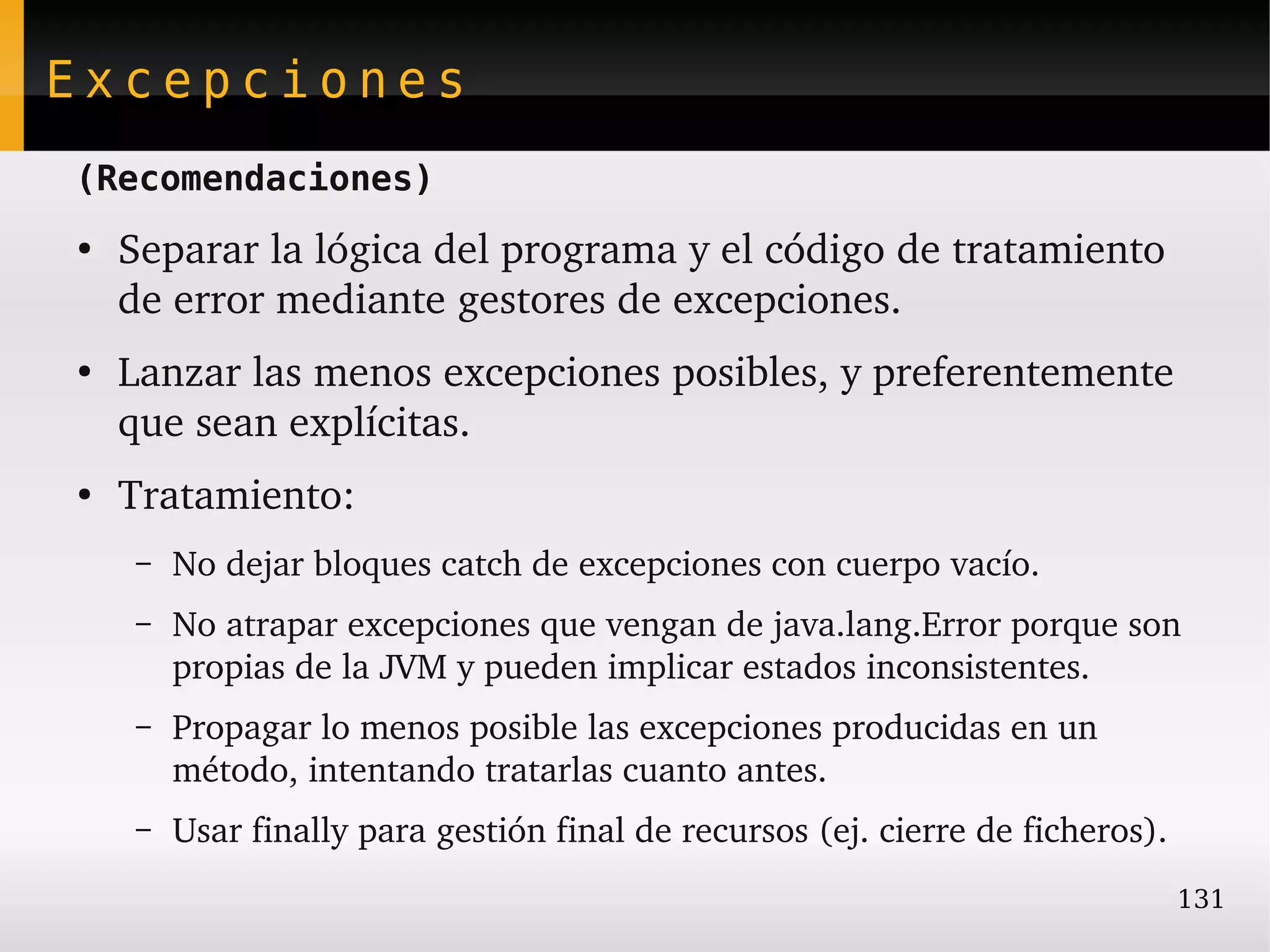 Excepciones
(Recomendaciones)
●
    Separar la lógica del programa y el código de tratamiento 
    de error mediante gestores de excepciones.
●
    Lanzar las menos excepciones posibles, y preferentemente 
    que sean explícitas.
●
    Tratamiento:
    –   No dejar bloques catch de excepciones con cuerpo vacío.
    –   No atrapar excepciones que vengan de java.lang.Error porque son 
        propias de la JVM y pueden implicar estados inconsistentes.
    –   Propagar lo menos posible las excepciones producidas en un 
        método, intentando tratarlas cuanto antes.
    –   Usar finally para gestión final de recursos (ej. cierre de ficheros).
                                                                                131
 