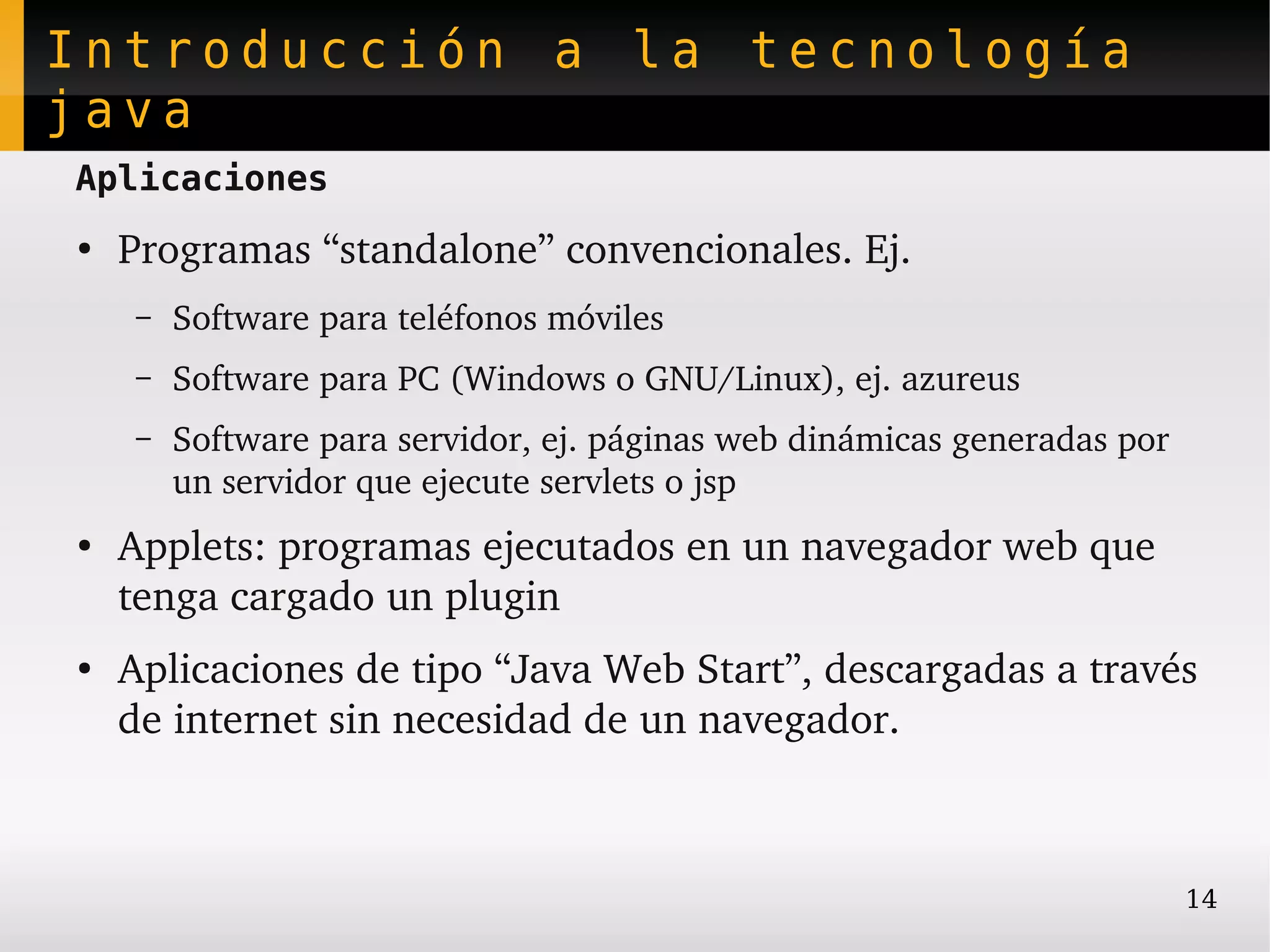 Introducción a la tecnología
java
Aplicaciones
●
    Programas “standalone” convencionales. Ej.
    –   Software para teléfonos móviles
    –   Software para PC (Windows o GNU/Linux), ej. azureus
    –   Software para servidor, ej. páginas web dinámicas generadas por 
        un servidor que ejecute servlets o jsp
●
    Applets: programas ejecutados en un navegador web que 
    tenga cargado un plugin
●
    Aplicaciones de tipo “Java Web Start”, descargadas a través 
    de internet sin necesidad de un navegador.



                                                                           14
 