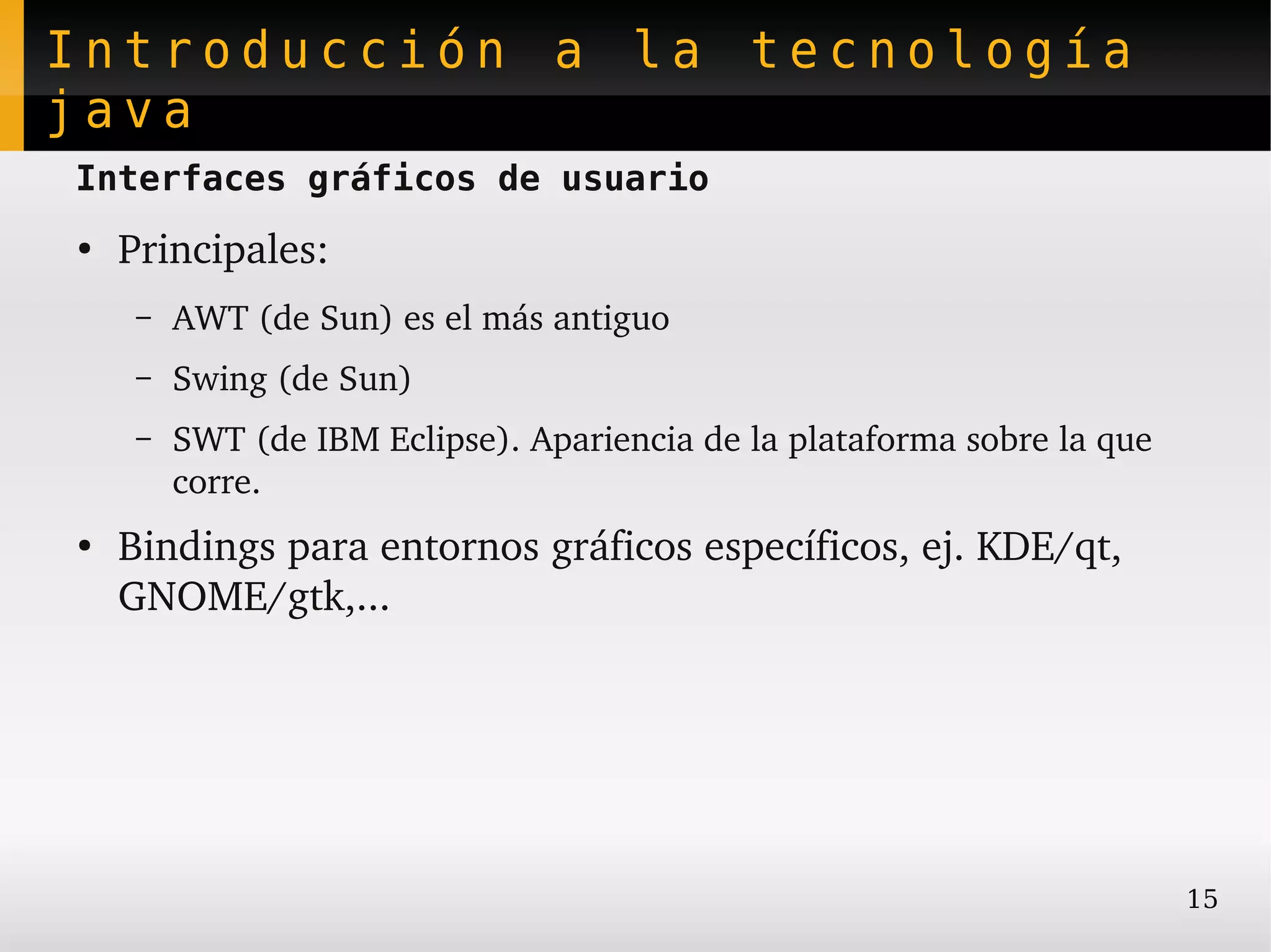 Introducción a la tecnología
java
Interfaces gráficos de usuario
●
    Principales:
     –   AWT (de Sun) es el más antiguo
     –   Swing (de Sun)
     –   SWT (de IBM Eclipse). Apariencia de la plataforma sobre la que 
         corre.
●
    Bindings para entornos gráficos específicos, ej. KDE/qt, 
    GNOME/gtk,...




                                                                           15
 
