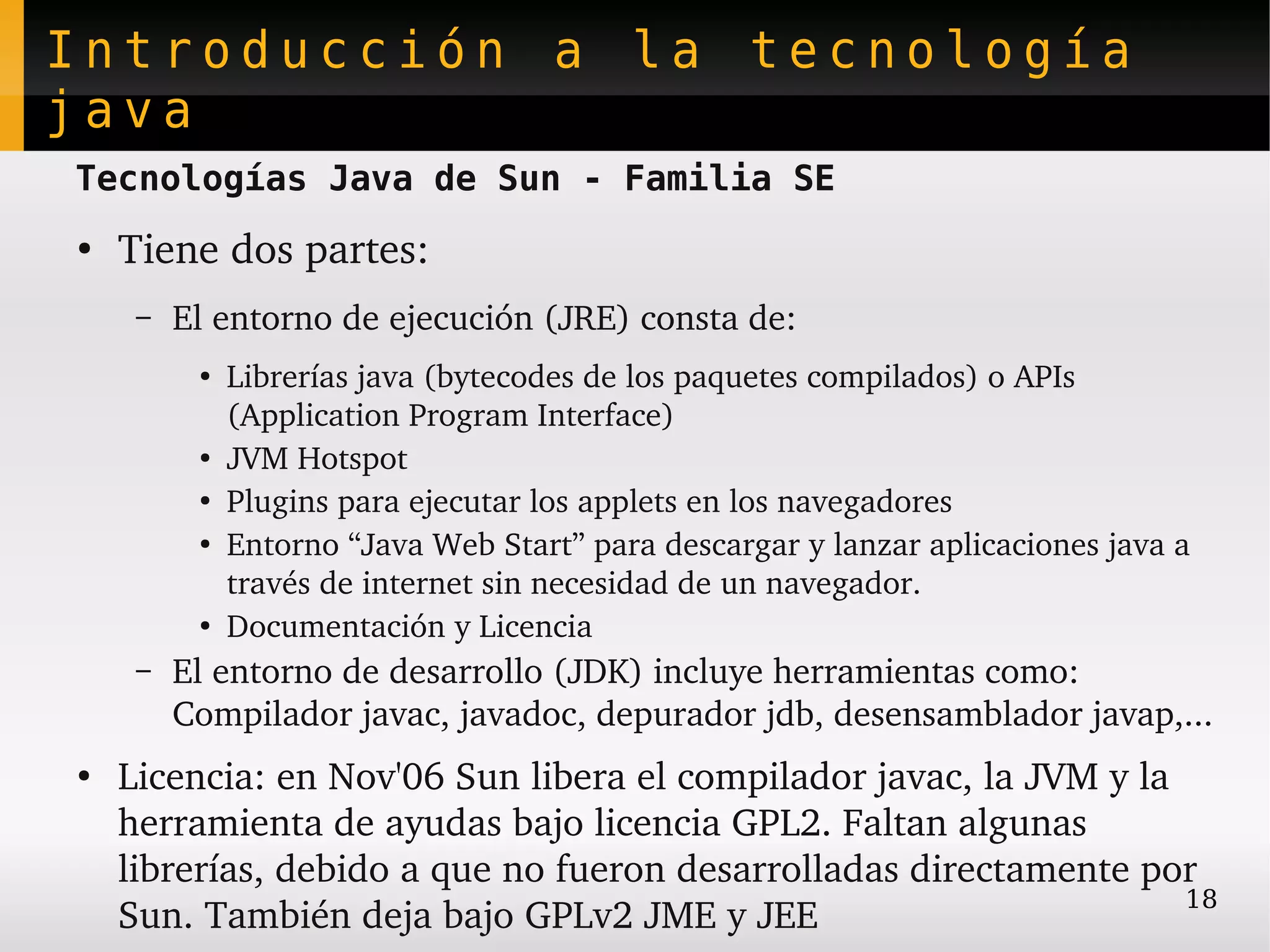 Introducción a la tecnología
java
Tecnologías Java de Sun - Familia SE
●
    Tiene dos partes:
     –   El entorno de ejecución (JRE) consta de:
          ●
              Librerías java (bytecodes de los paquetes compilados) o APIs 
              (Application Program Interface)
          ●
              JVM Hotspot
          ●
              Plugins para ejecutar los applets en los navegadores
          ●
              Entorno “Java Web Start” para descargar y lanzar aplicaciones java a 
              través de internet sin necesidad de un navegador.
          ●
              Documentación y Licencia
     –   El entorno de desarrollo (JDK) incluye herramientas como: 
         Compilador javac, javadoc, depurador jdb, desensamblador javap,...
●
    Licencia: en Nov'06 Sun libera el compilador javac, la JVM y la 
    herramienta de ayudas bajo licencia GPL2. Faltan algunas 
    librerías, debido a que no fueron desarrolladas directamente por 
                                                                     18
    Sun. También deja bajo GPLv2 JME y JEE
 