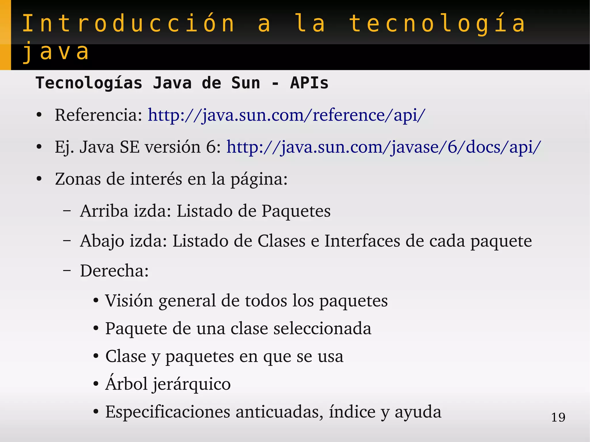Introducción a la tecnología
java
Tecnologías Java de Sun - APIs
●
    Referencia: http://java.sun.com/reference/api/
●   Ej. Java SE versión 6: http://java.sun.com/javase/6/docs/api/
●
    Zonas de interés en la página:
     –   Arriba izda: Listado de Paquetes
     –   Abajo izda: Listado de Clases e Interfaces de cada paquete
     –   Derecha:
          ●
              Visión general de todos los paquetes
          ●
              Paquete de una clase seleccionada
          ●
              Clase y paquetes en que se usa
          ●
              Árbol jerárquico
          ●   Especificaciones anticuadas, índice y ayuda             19
 