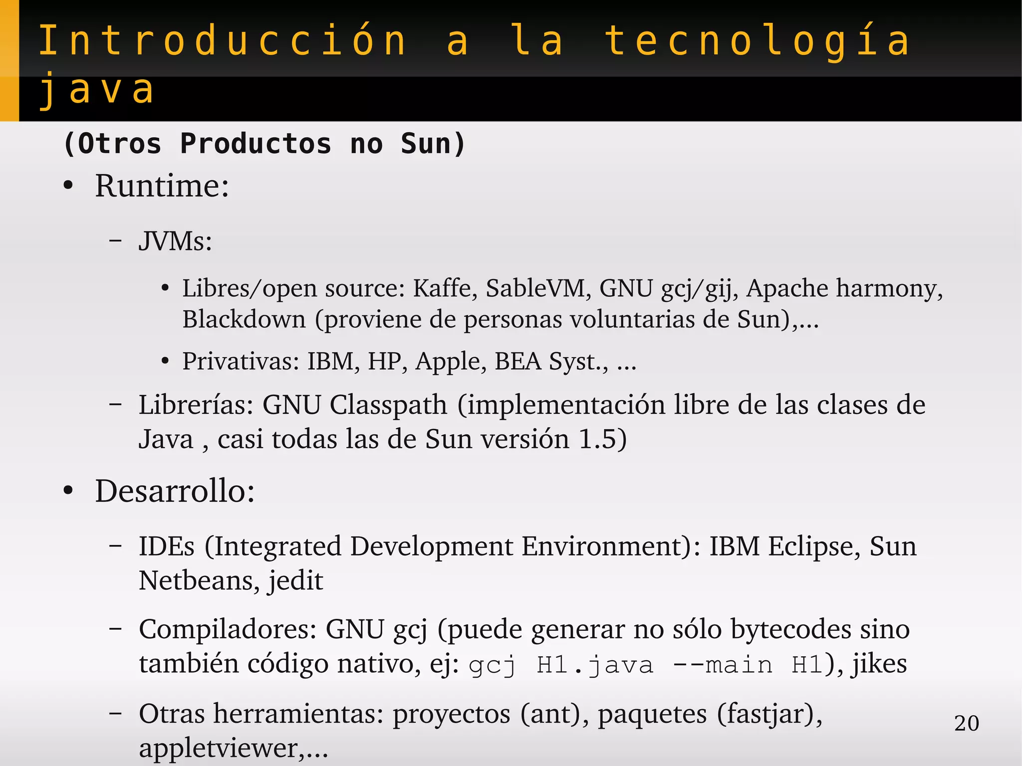 Introducción a la tecnología
java
(Otros Productos no Sun)
●
    Runtime:
    –   JVMs:
         ●
             Libres/open source: Kaffe, SableVM, GNU gcj/gij, Apache harmony, 
             Blackdown (proviene de personas voluntarias de Sun),...
         ●
             Privativas: IBM, HP, Apple, BEA Syst., ...
    –   Librerías: GNU Classpath (implementación libre de las clases de 
        Java , casi todas las de Sun versión 1.5)
●
    Desarrollo:
    –   IDEs (Integrated Development Environment): IBM Eclipse, Sun 
        Netbeans, jedit
    –   Compiladores: GNU gcj (puede generar no sólo bytecodes sino 
        también código nativo, ej: gcj H1.java --main H1), jikes
    –   Otras herramientas: proyectos (ant), paquetes (fastjar),                 20
        appletviewer,...
 