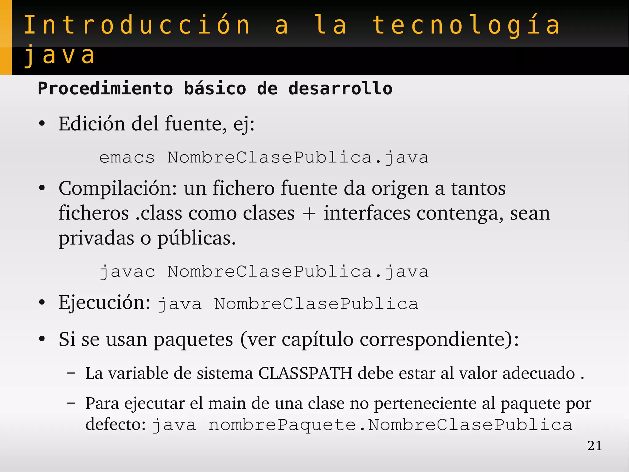 Introducción a la tecnología
java
Procedimiento básico de desarrollo
●
    Edición del fuente, ej:
          emacs NombreClasePublica.java
●
    Compilación: un fichero fuente da origen a tantos 
    ficheros .class como clases + interfaces contenga, sean 
    privadas o públicas.
          javac NombreClasePublica.java
●   Ejecución: java NombreClasePublica
●
    Si se usan paquetes (ver capítulo correspondiente):
     –   La variable de sistema CLASSPATH debe estar al valor adecuado .
     –   Para ejecutar el main de una clase no perteneciente al paquete por 
         defecto: java nombrePaquete.NombreClasePublica
                                                                           21
 