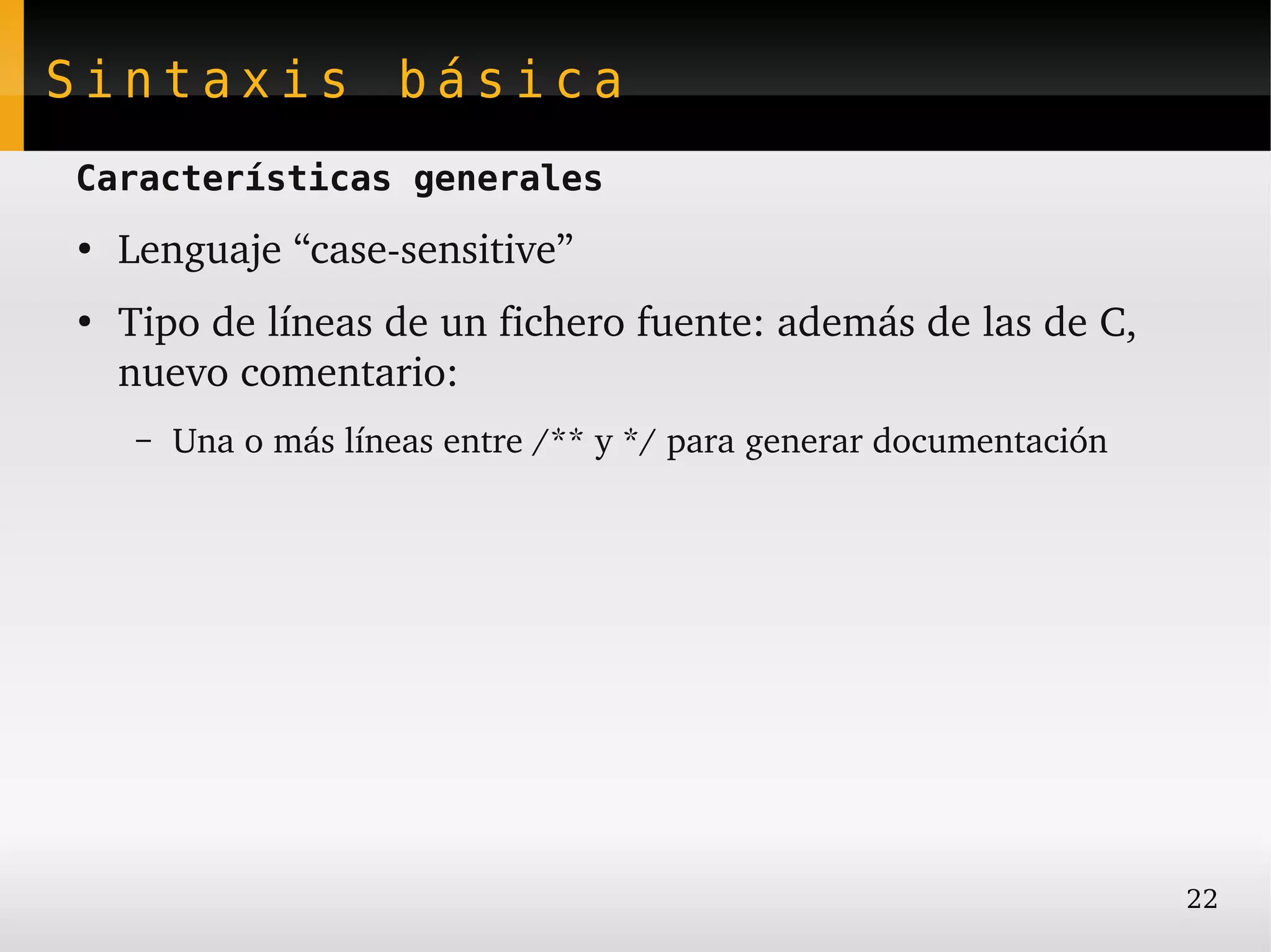 Sintaxis básica
Características generales
●
    Lenguaje “case­sensitive”
●
    Tipo de líneas de un fichero fuente: además de las de C, 
    nuevo comentario:
     –   Una o más líneas entre /** y */ para generar documentación




                                                                      22
 