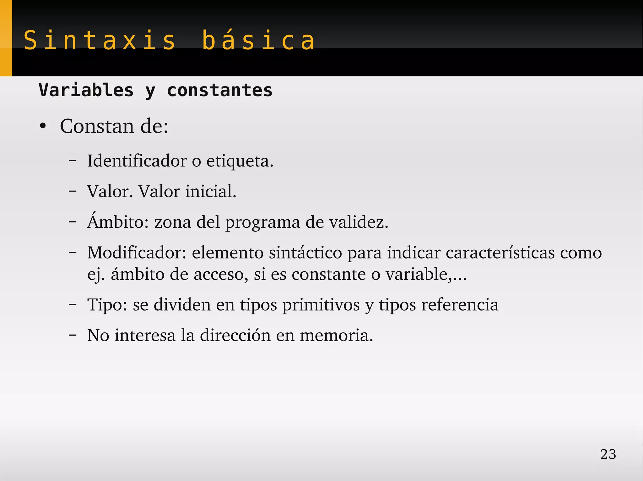 Sintaxis básica
Variables y constantes
●
    Constan de:
    –   Identificador o etiqueta.
    –   Valor. Valor inicial.
    –   Ámbito: zona del programa de validez.
    –   Modificador: elemento sintáctico para indicar características como 
        ej. ámbito de acceso, si es constante o variable,...
    –   Tipo: se dividen en tipos primitivos y tipos referencia
    –   No interesa la dirección en memoria.




                                                                          23
 