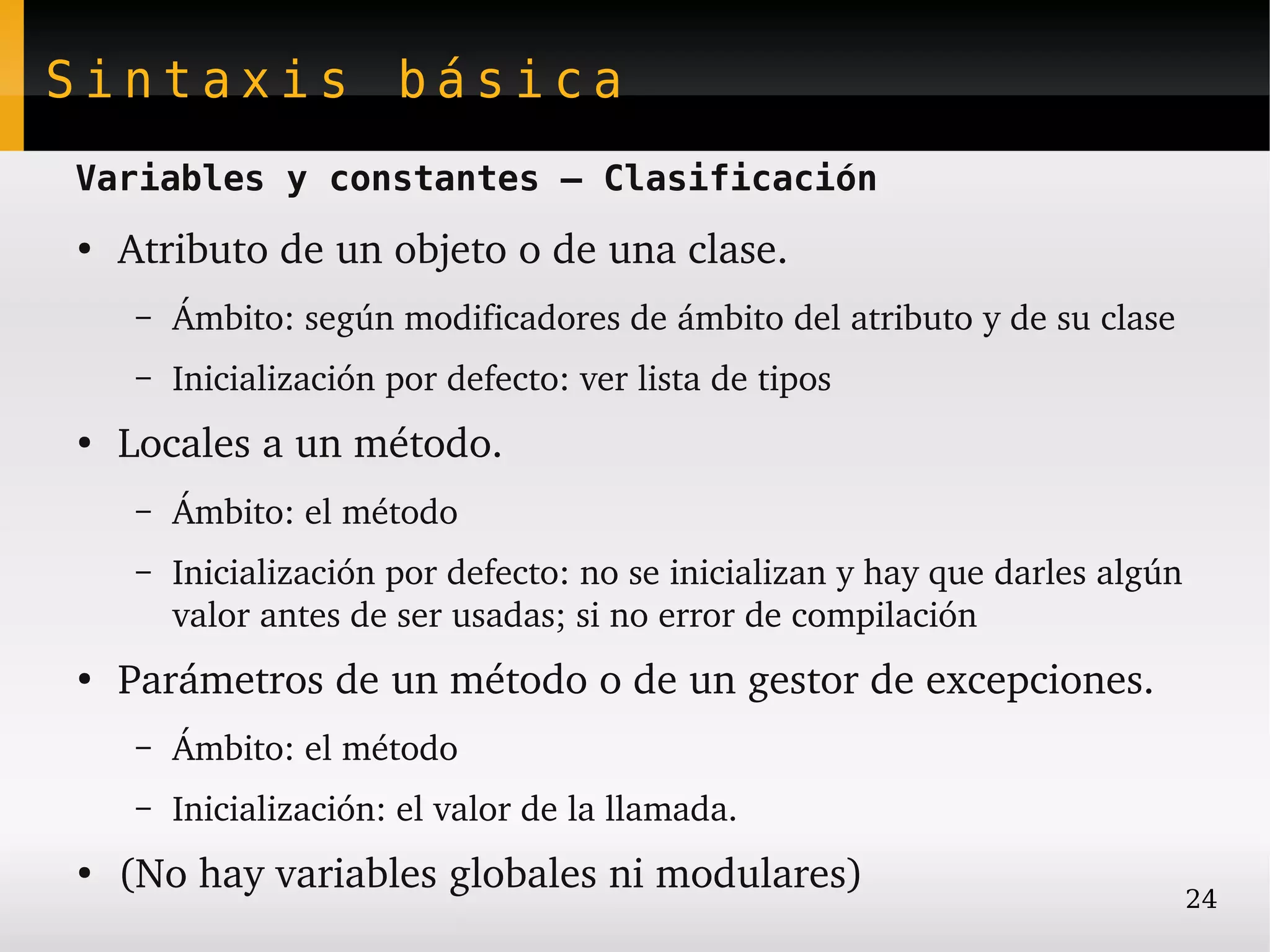 Sintaxis básica
Variables y constantes – Clasificación
●
    Atributo de un objeto o de una clase.
    –   Ámbito: según modificadores de ámbito del atributo y de su clase
    –   Inicialización por defecto: ver lista de tipos
●
    Locales a un método.
    –   Ámbito: el método
    –   Inicialización por defecto: no se inicializan y hay que darles algún 
        valor antes de ser usadas; si no error de compilación
●
    Parámetros de un método o de un gestor de excepciones.
    –   Ámbito: el método
    –   Inicialización: el valor de la llamada.
●
    (No hay variables globales ni modulares)                                24
 