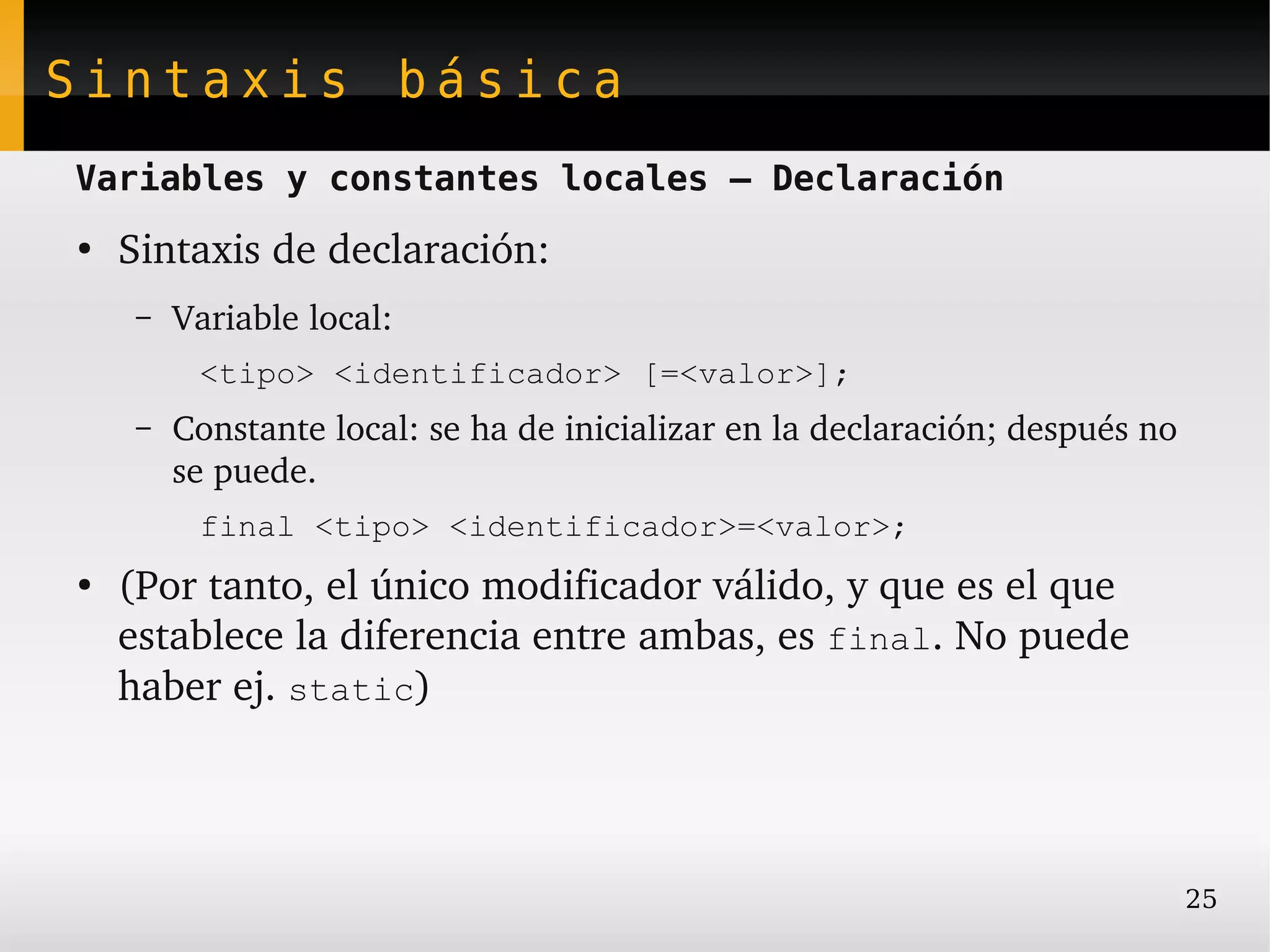 Sintaxis básica
Variables y constantes locales – Declaración
●
    Sintaxis de declaración:
     –   Variable local:
          <tipo> <identificador> [=<valor>];
     –   Constante local: se ha de inicializar en la declaración; después no 
         se puede.
          final <tipo> <identificador>=<valor>;
●
    (Por tanto, el único modificador válido, y que es el que 
    establece la diferencia entre ambas, es final. No puede 
    haber ej. static)




                                                                            25
 