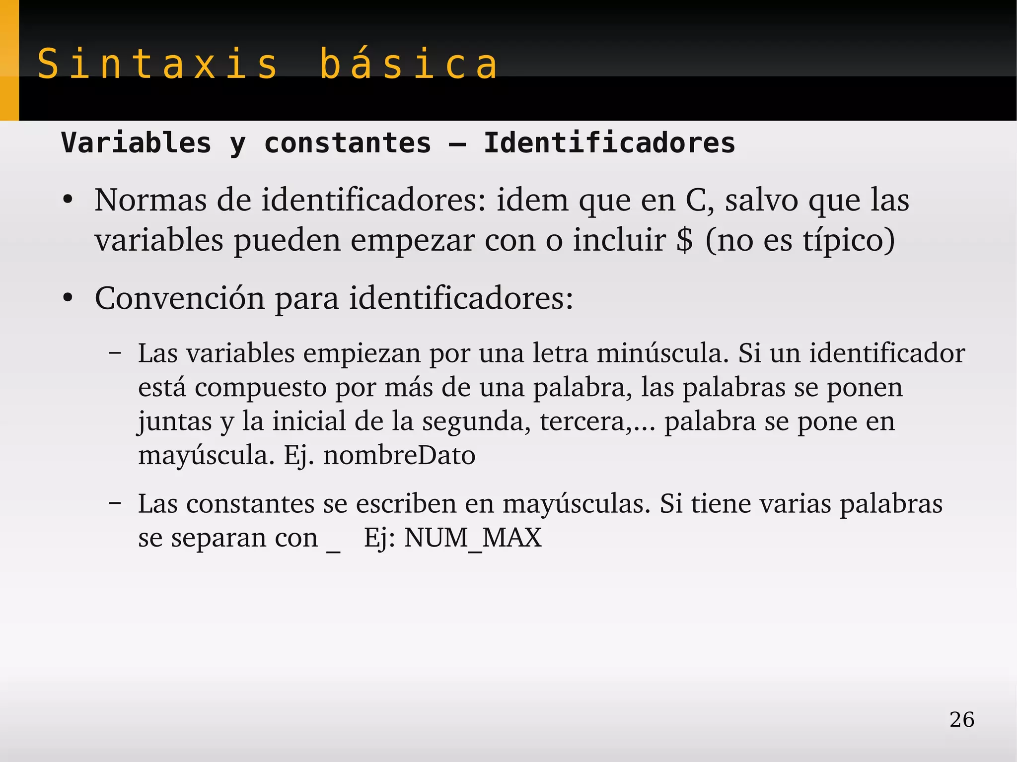 Sintaxis básica
Variables y constantes – Identificadores
●
    Normas de identificadores: idem que en C, salvo que las 
    variables pueden empezar con o incluir $ (no es típico)
●
    Convención para identificadores:
    –   Las variables empiezan por una letra minúscula. Si un identificador 
        está compuesto por más de una palabra, las palabras se ponen 
        juntas y la inicial de la segunda, tercera,... palabra se pone en 
        mayúscula. Ej. nombreDato
    –   Las constantes se escriben en mayúsculas. Si tiene varias palabras 
        se separan con _   Ej: NUM_MAX




                                                                          26
 