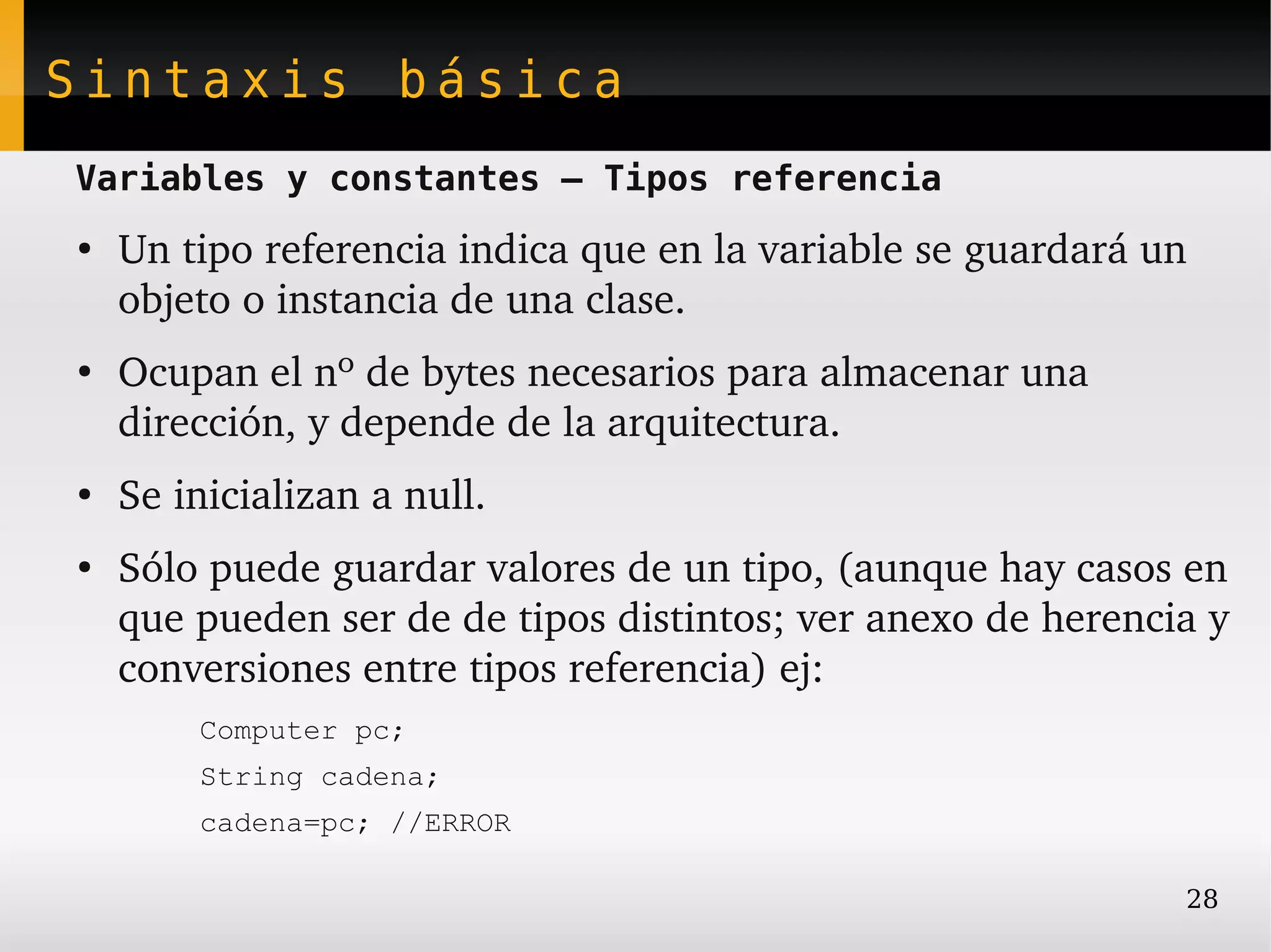 Sintaxis básica
Variables y constantes – Tipos referencia
●
    Un tipo referencia indica que en la variable se guardará un 
    objeto o instancia de una clase.
●
    Ocupan el nº de bytes necesarios para almacenar una 
    dirección, y depende de la arquitectura.
●
    Se inicializan a null.
●
    Sólo puede guardar valores de un tipo, (aunque hay casos en 
    que pueden ser de de tipos distintos; ver anexo de herencia y 
    conversiones entre tipos referencia) ej:
        Computer pc;
        String cadena;
        cadena=pc; //ERROR

                                                               28
 