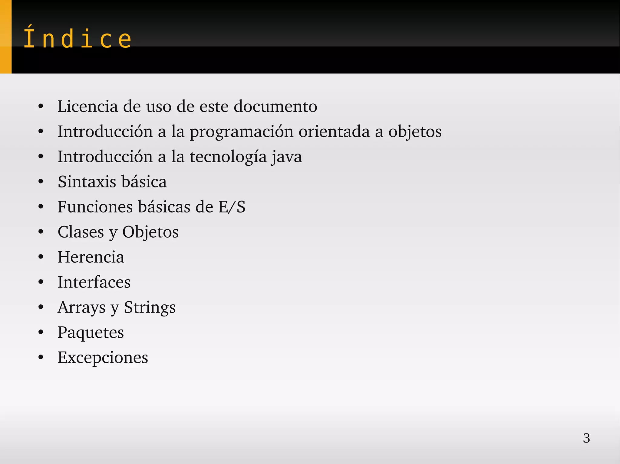 Índice

●
    Licencia de uso de este documento
●
    Introducción a la programación orientada a objetos
●
    Introducción a la tecnología java
●
    Sintaxis básica
●
    Funciones básicas de E/S
●
    Clases y Objetos
●
    Herencia
●
    Interfaces
●
    Arrays y Strings
●
    Paquetes
●
    Excepciones



                                                         3
 