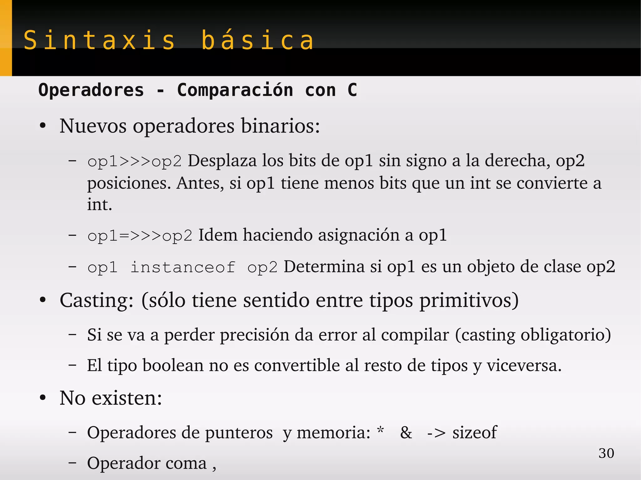 Sintaxis básica
Operadores - Comparación con C
●
    Nuevos operadores binarios:
     –   op1>>>op2 Desplaza los bits de op1 sin signo a la derecha, op2 
         posiciones. Antes, si op1 tiene menos bits que un int se convierte a 
         int.
     –   op1=>>>op2 Idem haciendo asignación a op1
     –   op1 instanceof op2 Determina si op1 es un objeto de clase op2
●
    Casting: (sólo tiene sentido entre tipos primitivos)
     –   Si se va a perder precisión da error al compilar (casting obligatorio)
     –   El tipo boolean no es convertible al resto de tipos y viceversa.
●
    No existen:
     –   Operadores de punteros  y memoria: *   &   ­> sizeof
                                                                             30
     –   Operador coma ,
 