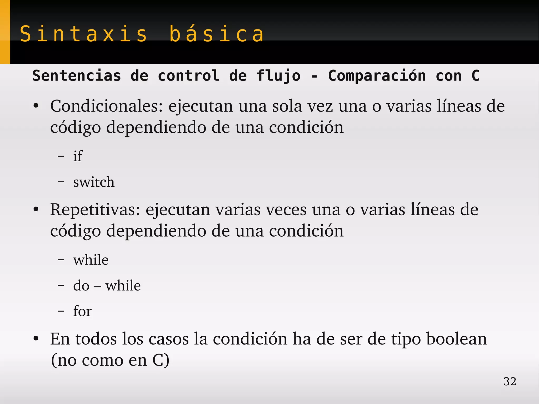 Sintaxis básica
Sentencias de control de flujo - Comparación con C
●
    Condicionales: ejecutan una sola vez una o varias líneas de 
    código dependiendo de una condición
     –   if
     –   switch
●
    Repetitivas: ejecutan varias veces una o varias líneas de 
    código dependiendo de una condición
     –   while
     –   do – while
     –   for
●
    En todos los casos la condición ha de ser de tipo boolean 
    (no como en C)
                                                                 32
 
