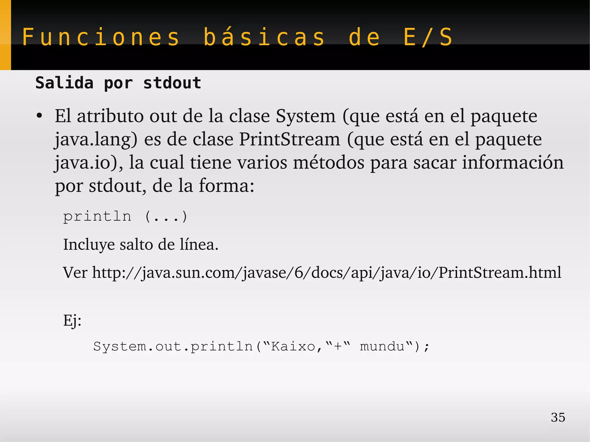 Funciones básicas de E/S
Salida por stdout
●
    El atributo out de la clase System (que está en el paquete 
    java.lang) es de clase PrintStream (que está en el paquete 
    java.io), la cual tiene varios métodos para sacar información 
    por stdout, de la forma:
     println (...)
     Incluye salto de línea.
     Ver http://java.sun.com/javase/6/docs/api/java/io/PrintStream.html

     Ej:
           System.out.println(“Kaixo,“+“ mundu“);



                                                                     35
 