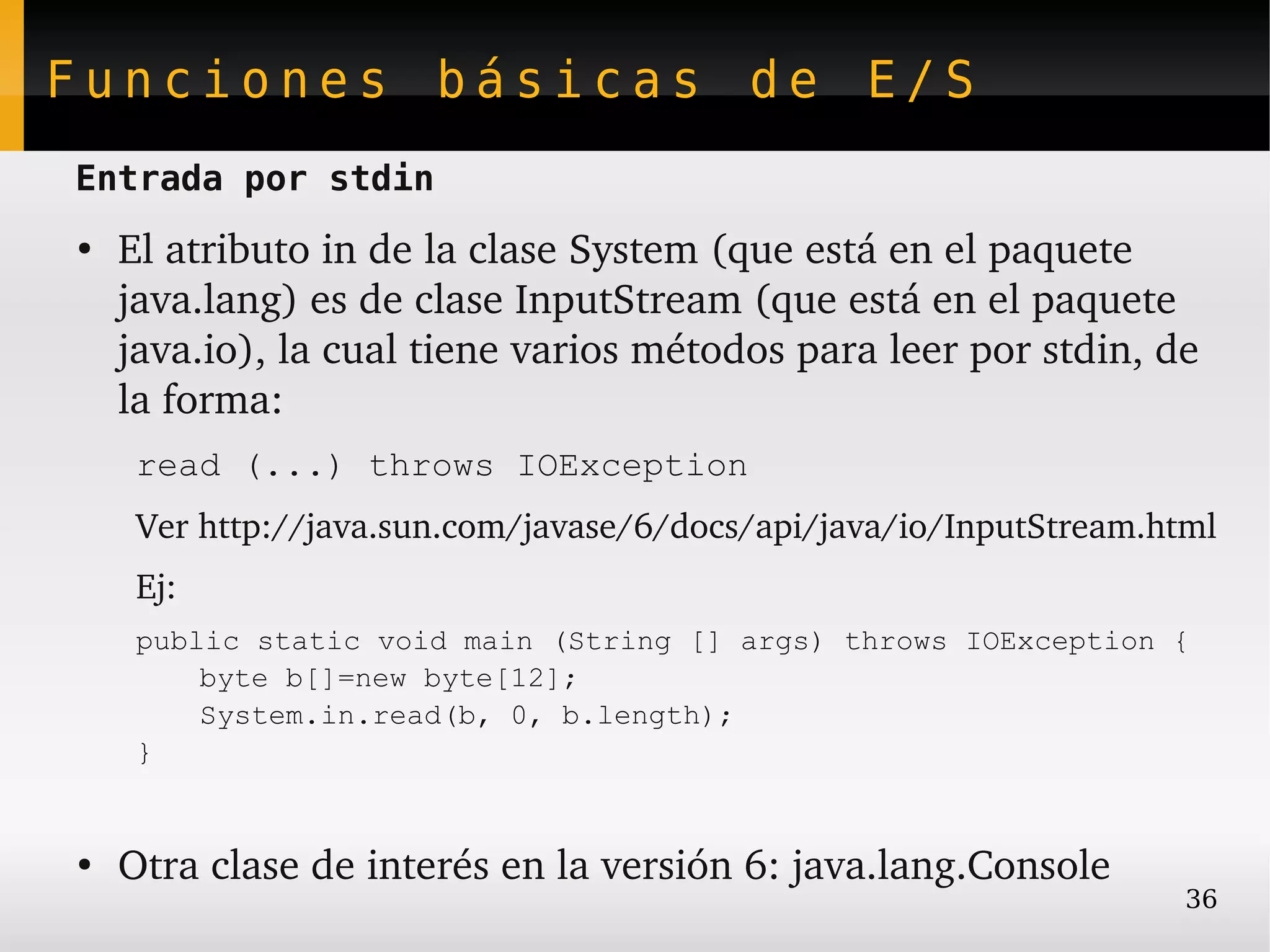 Funciones básicas de E/S
Entrada por stdin
●
    El atributo in de la clase System (que está en el paquete 
    java.lang) es de clase InputStream (que está en el paquete 
    java.io), la cual tiene varios métodos para leer por stdin, de 
    la forma:
     read (...) throws IOException
     Ver http://java.sun.com/javase/6/docs/api/java/io/InputStream.html 
     Ej:
     public static void main (String [] args) throws IOException {
         byte b[]=new byte[12];
         System.in.read(b, 0, b.length);
     }


●
    Otra clase de interés en la versión 6: java.lang.Console
                                                                     36
 