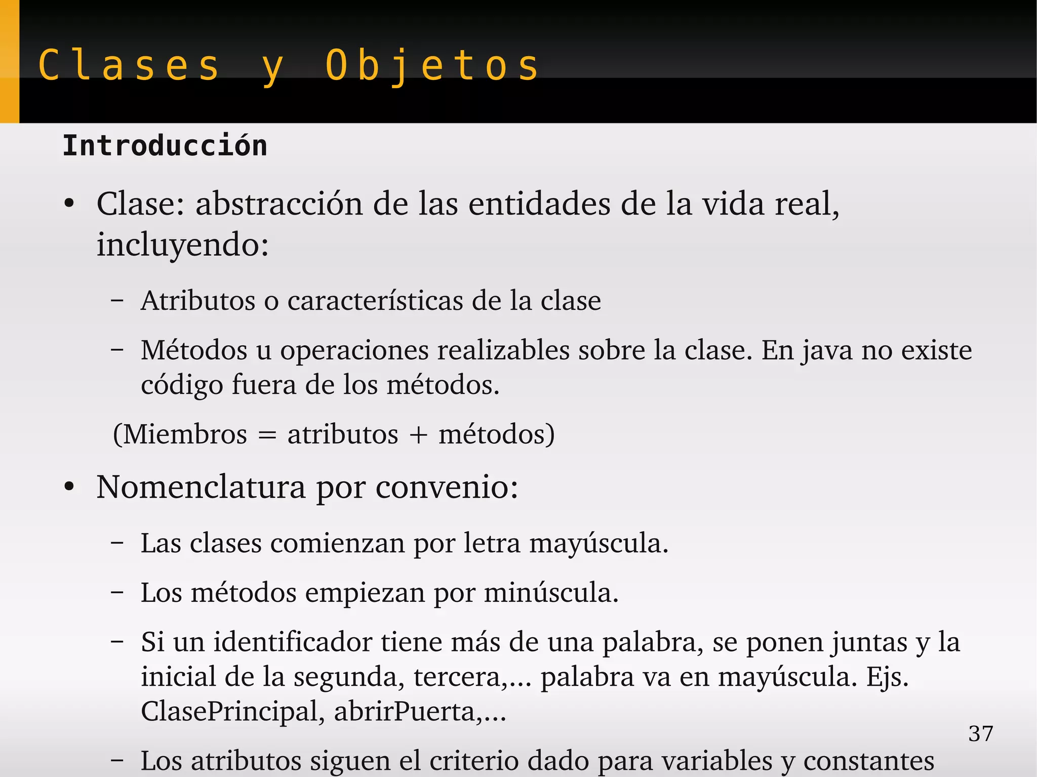 Clases y Objetos
Introducción
●
    Clase: abstracción de las entidades de la vida real, 
    incluyendo:
     –   Atributos o características de la clase
     –   Métodos u operaciones realizables sobre la clase. En java no existe 
         código fuera de los métodos.
     (Miembros = atributos + métodos)
●
    Nomenclatura por convenio:
     –   Las clases comienzan por letra mayúscula.
     –   Los métodos empiezan por minúscula.
     –   Si un identificador tiene más de una palabra, se ponen juntas y la 
         inicial de la segunda, tercera,... palabra va en mayúscula. Ejs. 
         ClasePrincipal, abrirPuerta,...
                                                                             37
     –   Los atributos siguen el criterio dado para variables y constantes
 